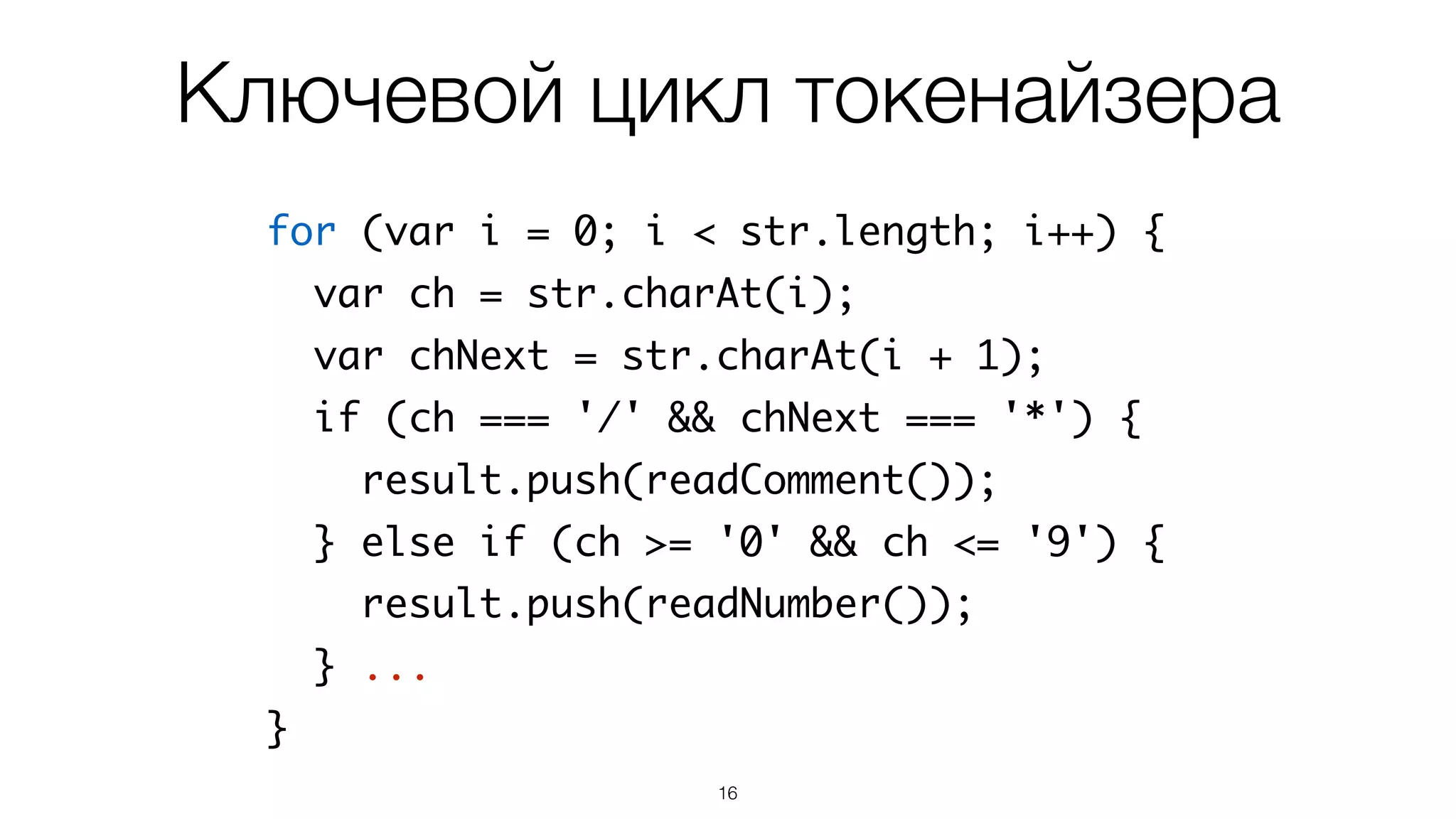 16
for (var i = 0; i < str.length; i++) {
var ch = str.charAt(i);
var chNext = str.charAt(i + 1);
if (ch === '/' && chNext === '*') {
result.push(readComment());
} else if (ch >= '0' && ch <= '9') {
result.push(readNumber());
} ...
}
Ключевой цикл токенайзера
 