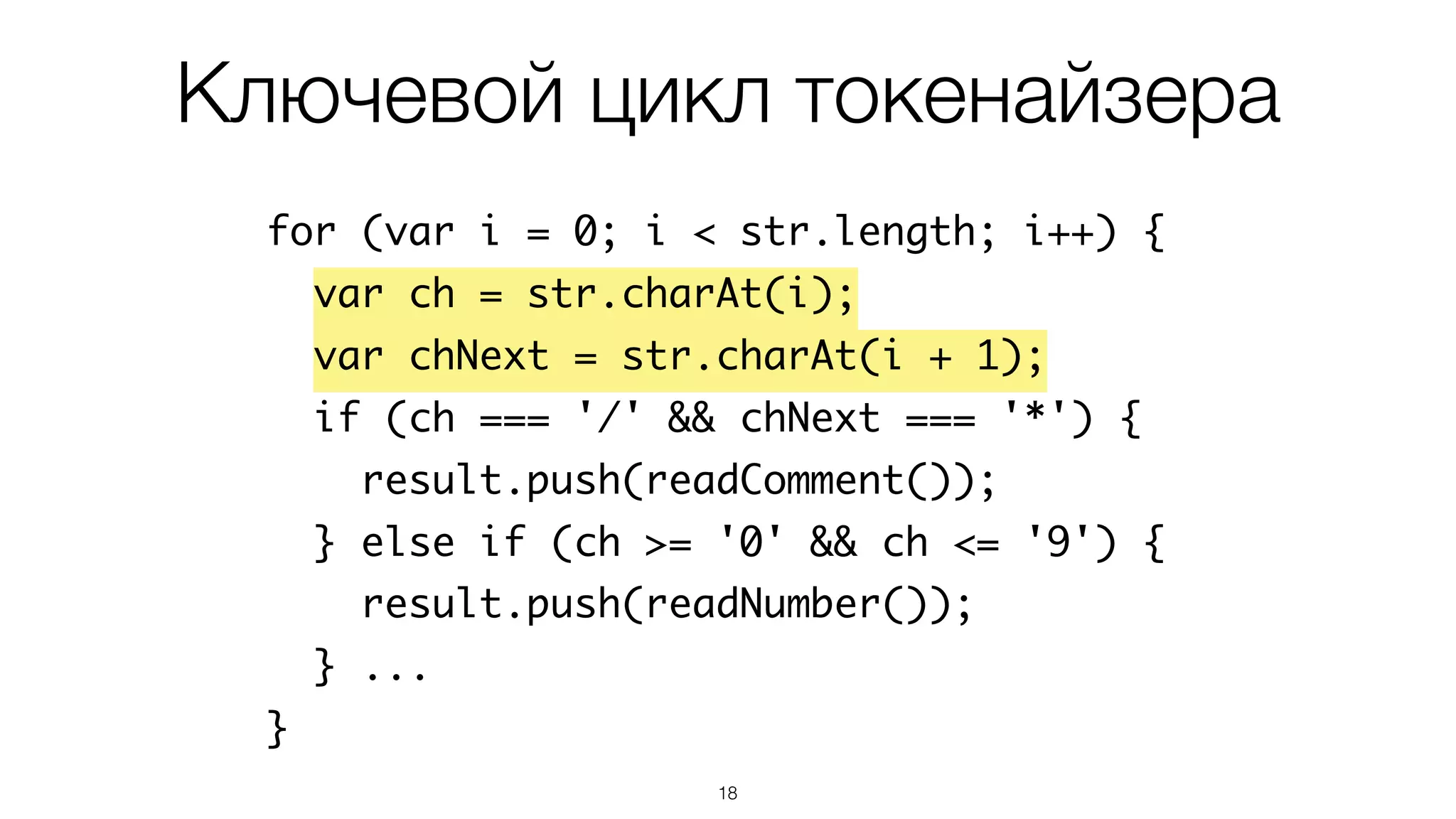 18
for (var i = 0; i < str.length; i++) {
var ch = str.charAt(i);
var chNext = str.charAt(i + 1);
if (ch === '/' && chNext === '*') {
result.push(readComment());
} else if (ch >= '0' && ch <= '9') {
result.push(readNumber());
} ...
}
Ключевой цикл токенайзера
 