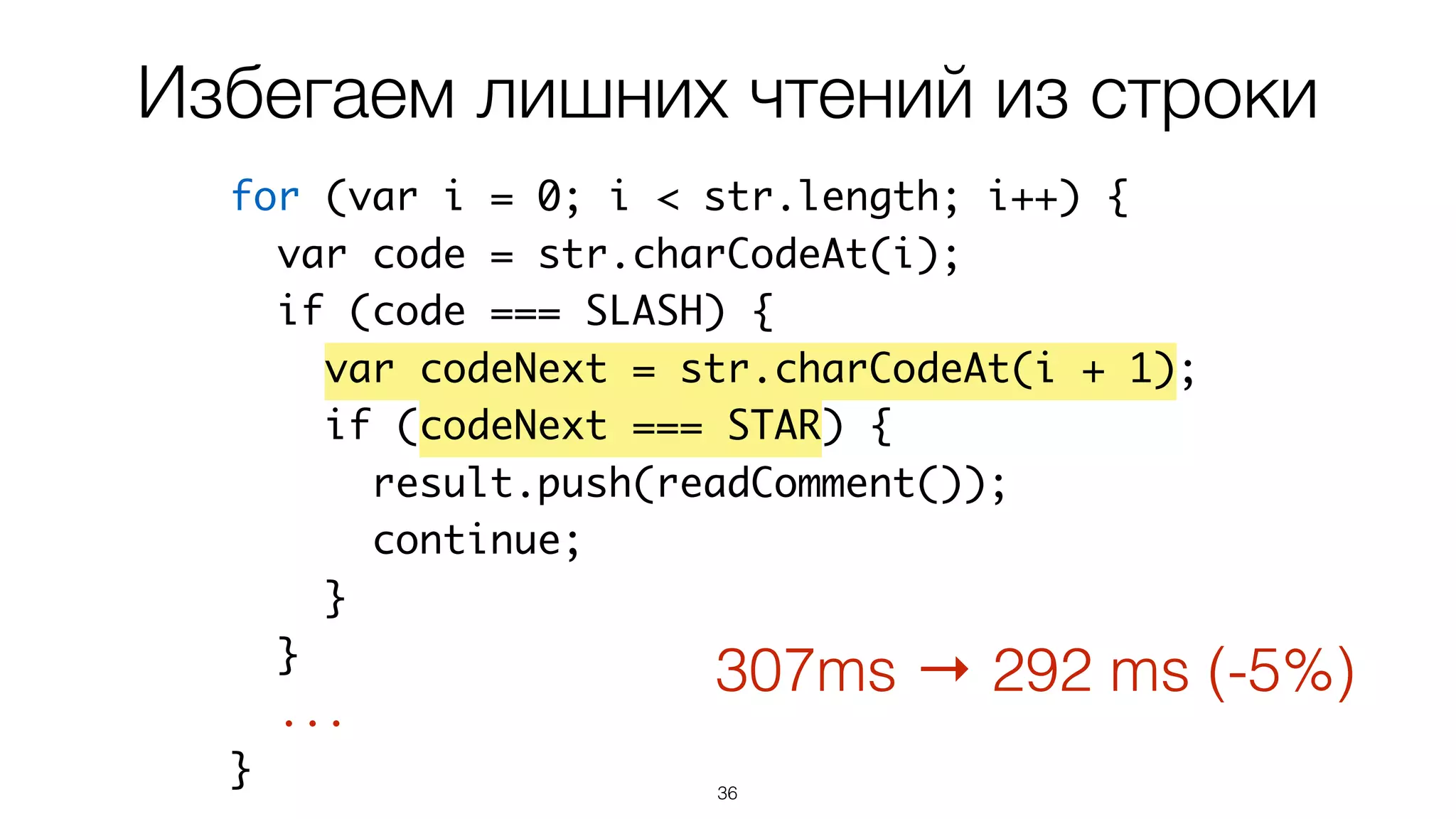 36
for (var i = 0; i < str.length; i++) {
var code = str.charCodeAt(i);
if (code === SLASH) {
var codeNext = str.charCodeAt(i + 1);
if (codeNext === STAR) {
result.push(readComment());
continue;
}
}
...
}
Избегаем лишних чтений из строки
307ms → 292 ms (-5%)
 