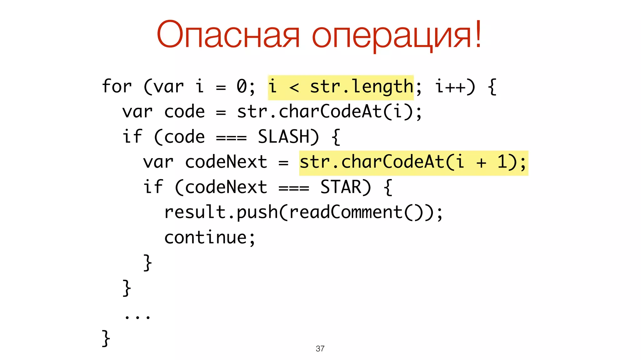 37
for (var i = 0; i < str.length; i++) {
var code = str.charCodeAt(i);
if (code === SLASH) {
var codeNext = str.charCodeAt(i + 1);
if (codeNext === STAR) {
result.push(readComment());
continue;
}
}
...
}
Опасная операция!
 