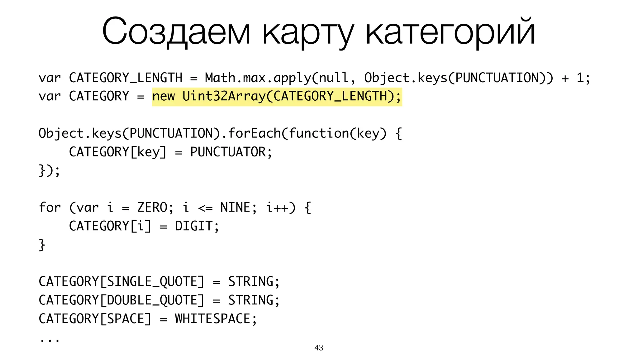 43
var CATEGORY_LENGTH = Math.max.apply(null, Object.keys(PUNCTUATION)) + 1;
var CATEGORY = new Uint32Array(CATEGORY_LENGTH);
Object.keys(PUNCTUATION).forEach(function(key) {
CATEGORY[key] = PUNCTUATOR;
});
for (var i = ZERO; i <= NINE; i++) {
CATEGORY[i] = DIGIT;
}
CATEGORY[SINGLE_QUOTE] = STRING;
CATEGORY[DOUBLE_QUOTE] = STRING;
CATEGORY[SPACE] = WHITESPACE;
...
Создаем карту категорий
 