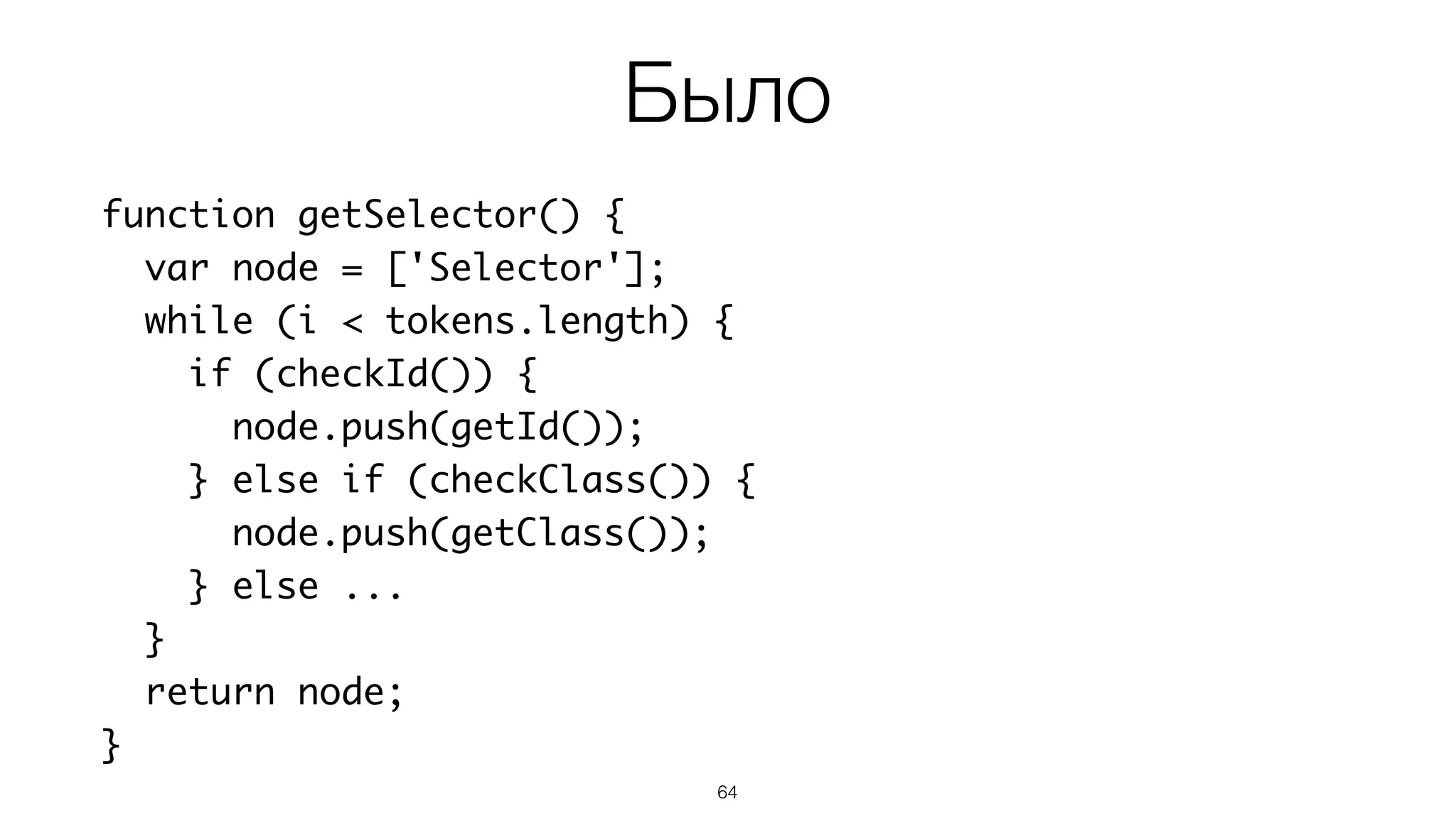 64
function getSelector() {
var node = ['Selector'];
while (i < tokens.length) {
if (checkId()) {
node.push(getId());
} else if (checkClass()) {
node.push(getClass());
} else ...
}
return node;
}
Было
 