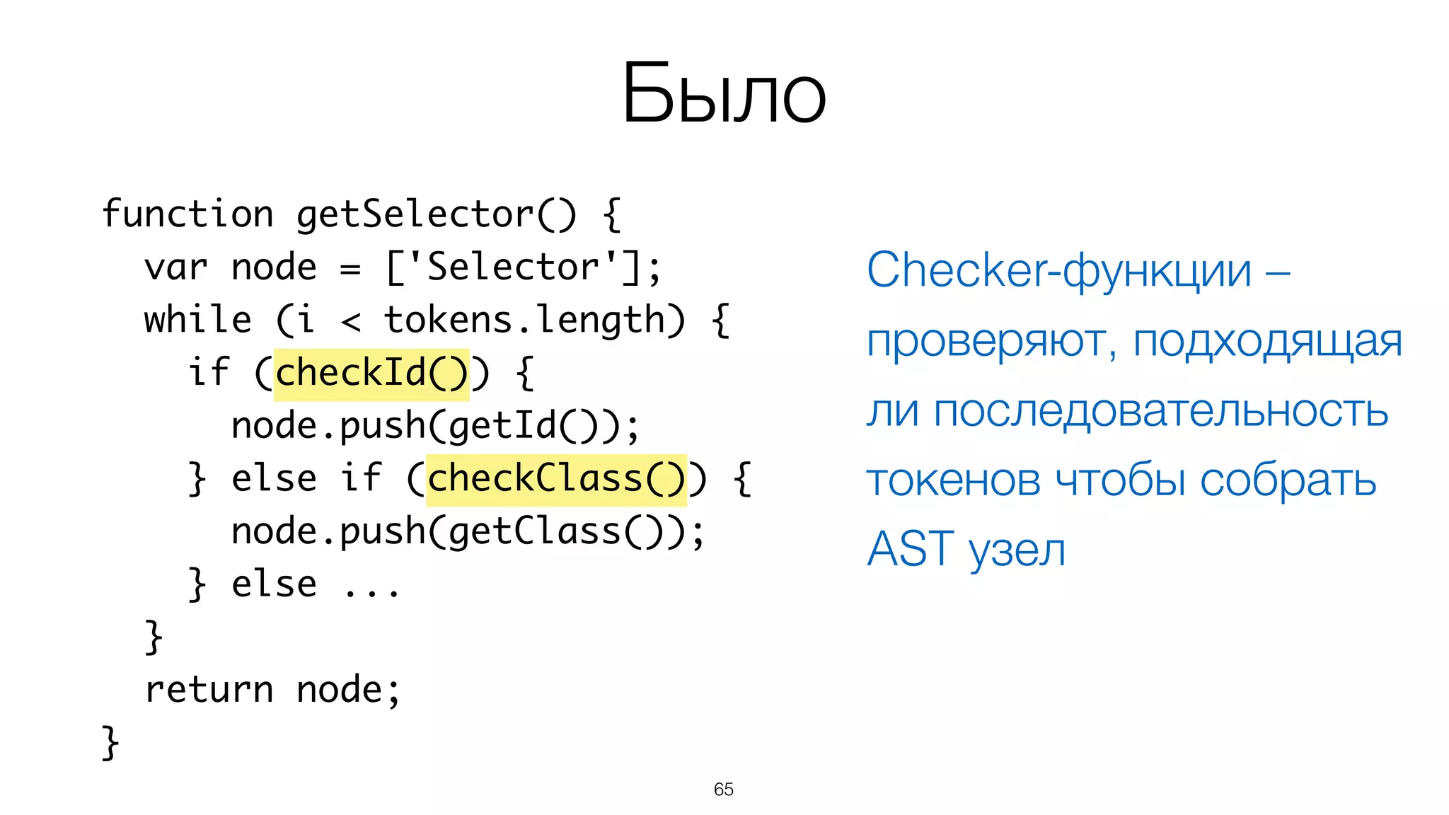 65
function getSelector() {
var node = ['Selector'];
while (i < tokens.length) {
if (checkId()) {
node.push(getId());
} else if (checkClass()) {
node.push(getClass());
} else ...
}
return node;
}
Было
Checker-функции –
проверяют, подходящая
ли последовательность
токенов чтобы собрать
AST узел
 