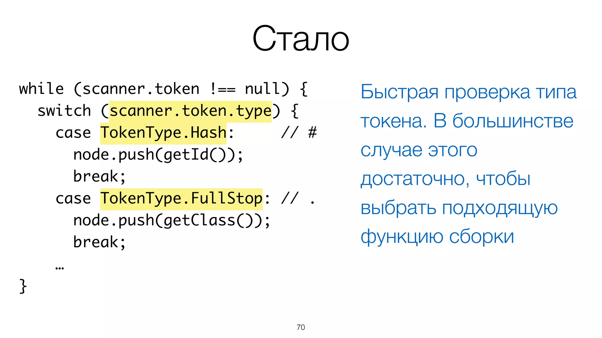 70
while (scanner.token !== null) {
switch (scanner.token.type) {
case TokenType.Hash: // #
node.push(getId());
break;
case TokenType.FullStop: // .
node.push(getClass());
break;
…
}
Стало
Быстрая проверка типа
токена. В большинстве
случае этого
достаточно, чтобы
выбрать подходящую
функцию сборки
 