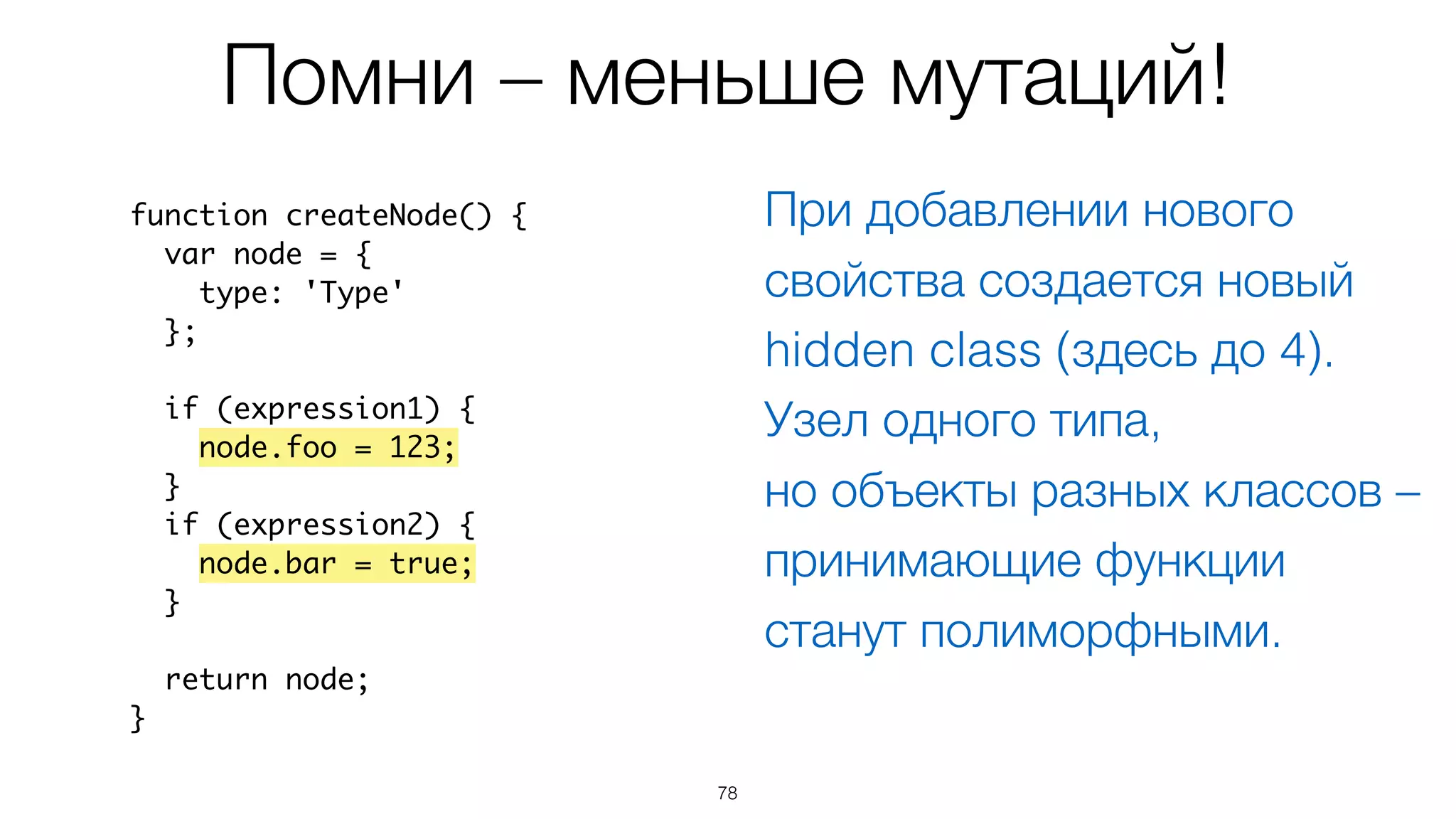 78
Помни – меньше мутаций!
function createNode() {
var node = {
type: 'Type'
};
if (expression1) {
node.foo = 123;
}
if (expression2) {
node.bar = true;
}
return node;
}
При добавлении нового
свойства создается новый
hidden class (здесь до 4).
Узел одного типа,  
но объекты разных классов –
принимающие функции
станут полиморфными.
 