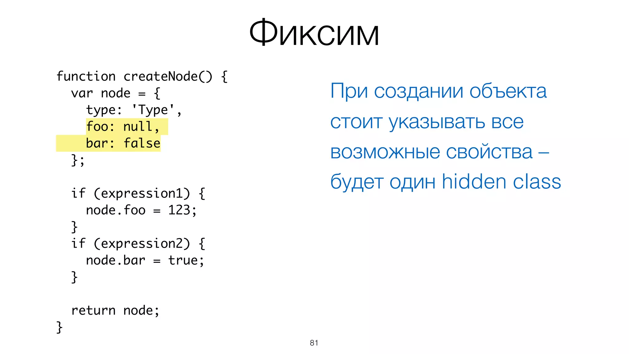 81
Фиксим
function createNode() {
var node = {
type: 'Type',
foo: null,
bar: false
};
if (expression1) {
node.foo = 123;
}
if (expression2) {
node.bar = true;
}
return node;
}
При создании объекта
стоит указывать все
возможные свойства –
будет один hidden class
 