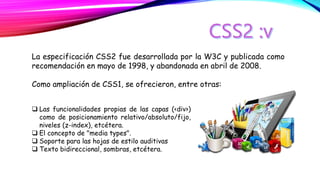 La especificación CSS2 fue desarrollada por la W3C y publicada como
recomendación en mayo de 1998, y abandonada en abril de 2008.
Como ampliación de CSS1, se ofrecieron, entre otras:
 Las funcionalidades propias de las capas (<div>)
como de posicionamiento relativo/absoluto/fijo,
niveles (z-index), etcétera.
 El concepto de "media types".
 Soporte para las hojas de estilo auditivas
 Texto bidireccional, sombras, etcétera.
 