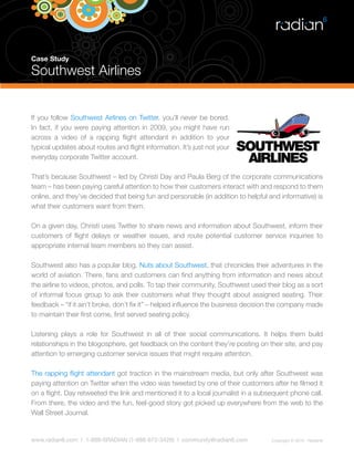 Case Study

Southwest Airlines


If you follow Southwest Airlines on Twitter, you’ll never be bored.
In fact, if you were paying attention in 2009, you might have run
across a video of a rapping flight attendant in addition to your
typical updates about routes and flight information. It’s just not your
everyday corporate Twitter account.

That’s because Southwest – led by Christi Day and Paula Berg of the corporate communications
team – has been paying careful attention to how their customers interact with and respond to them
online, and they’ve decided that being fun and personable (in addition to helpful and informative) is
what their customers want from them.

On a given day, Christi uses Twitter to share news and information about Southwest, inform their
customers of flight delays or weather issues, and route potential customer service inquiries to
appropriate internal team members so they can assist.

Southwest also has a popular blog, Nuts about Southwest, that chronicles their adventures in the
world of aviation. There, fans and customers can find anything from information and news about
the airline to videos, photos, and polls. To tap their community, Southwest used their blog as a sort
of informal focus group to ask their customers what they thought about assigned seating. Their
feedback – “if it ain’t broke, don’t fix it” – helped influence the business decision the company made
to maintain their first come, first served seating policy.

Listening plays a role for Southwest in all of their social communications. It helps them build
relationships in the blogosphere, get feedback on the content they’re posting on their site, and pay
attention to emerging customer service issues that might require attention.

The rapping flight attendant got traction in the mainstream media, but only after Southwest was
paying attention on Twitter when the video was tweeted by one of their customers after he filmed it
on a flight. Day retweeted the link and mentioned it to a local journalist in a subsequent phone call.
From there, the video and the fun, feel-good story got picked up everywhere from the web to the
Wall Street Journal.


www.radian6.com | 1-888-6RADIAN (1-888-672-3426) | community@radian6.com            Copyright © 2010 - Radian6
 