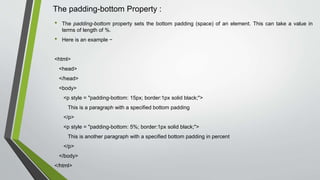 The padding-bottom Property :
• The padding-bottom property sets the bottom padding (space) of an element. This can take a value in
terms of length of %.
• Here is an example −
<html>
<head>
</head>
<body>
<p style = "padding-bottom: 15px; border:1px solid black;">
This is a paragraph with a specified bottom padding
</p>
<p style = "padding-bottom: 5%; border:1px solid black;">
This is another paragraph with a specified bottom padding in percent
</p>
</body>
</html>
 