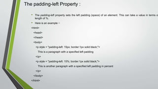 The padding-left Property :
• The padding-left property sets the left padding (space) of an element. This can take a value in terms of
length of %.
• Here is an example −
<html>
<head>
</head>
<body>
<p style = "padding-left: 15px; border:1px solid black;">
This is a paragraph with a specified left padding
</p>
<p style = "padding-left: 15%; border:1px solid black;">
This is another paragraph with a specified left padding in percent
</p>
</body>
</html>
 