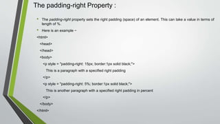 The padding-right Property :
• The padding-right property sets the right padding (space) of an element. This can take a value in terms of
length of %.
• Here is an example −
<html>
<head>
</head>
<body>
<p style = "padding-right: 15px; border:1px solid black;">
This is a paragraph with a specified right padding
</p>
<p style = "padding-right: 5%; border:1px solid black;">
This is another paragraph with a specified right padding in percent
</p>
</body>
</html>
 