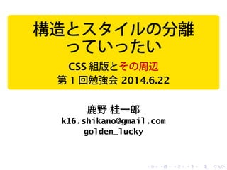 構造とスタイルの分離
っていったい
CSS 組版とその周辺
第 1 回勉強会 2014.6.22
鹿野 桂一郎
k16.shikano@gmail.com
golden_lucky
 