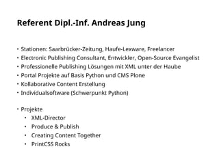Referent Dipl.-Inf. Andreas Jung
• Stationen: Saarbrücker-Zeitung, Haufe-Lexware, Freelancer
• Electronic Publishing Consultant, Entwickler, Open-Source Evangelist
• Professionelle Publishing Lösungen mit XML unter der Haube
• Portal Projekte auf Basis Python und CMS Plone
• Kollaborative Content Erstellung
• Individualsoftware (Schwerpunkt Python) 
• Projekte
• XML-Director
• Produce & Publish
• Creating Content Together
• PrintCSS Rocks
 