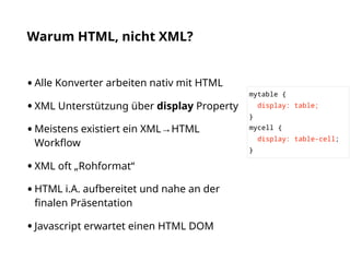 Warum HTML, nicht XML?
•Alle Konverter arbeiten nativ mit HTML
•XML Unterstützung über display Property
•Meistens existiert ein XML→HTML
Workﬂow
•XML oft „Rohformat“
•HTML i.A. aufbereitet und nahe an der
ﬁnalen Präsentation
•Javascript erwartet einen HTML DOM
mytable {
display: table;
}
mycell {
display: table-cell;
}
 