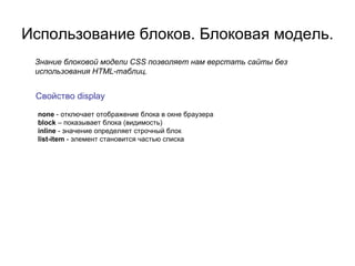 Использование блоков. Блоковая модель.
 Знание блоковой модели CSS позволяет нам верстать сайты без
 использования HTML-таблиц.


 Свойство display
 none - отключает отображение блока в окне браузера
 block – показывает блока (видимость)
 inline - значение определяет строчный блок
 list-item - элемент становится частью списка
 