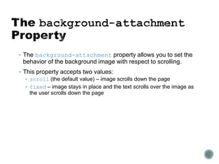  The background-attachment property allows you to set the
behavior of the background image with respect to scrolling.
 This property accepts two values:
 scroll (the default value) – image scrolls down the page
 fixed – image stays in place and the text scrolls over the image as
the user scrolls down the page
 