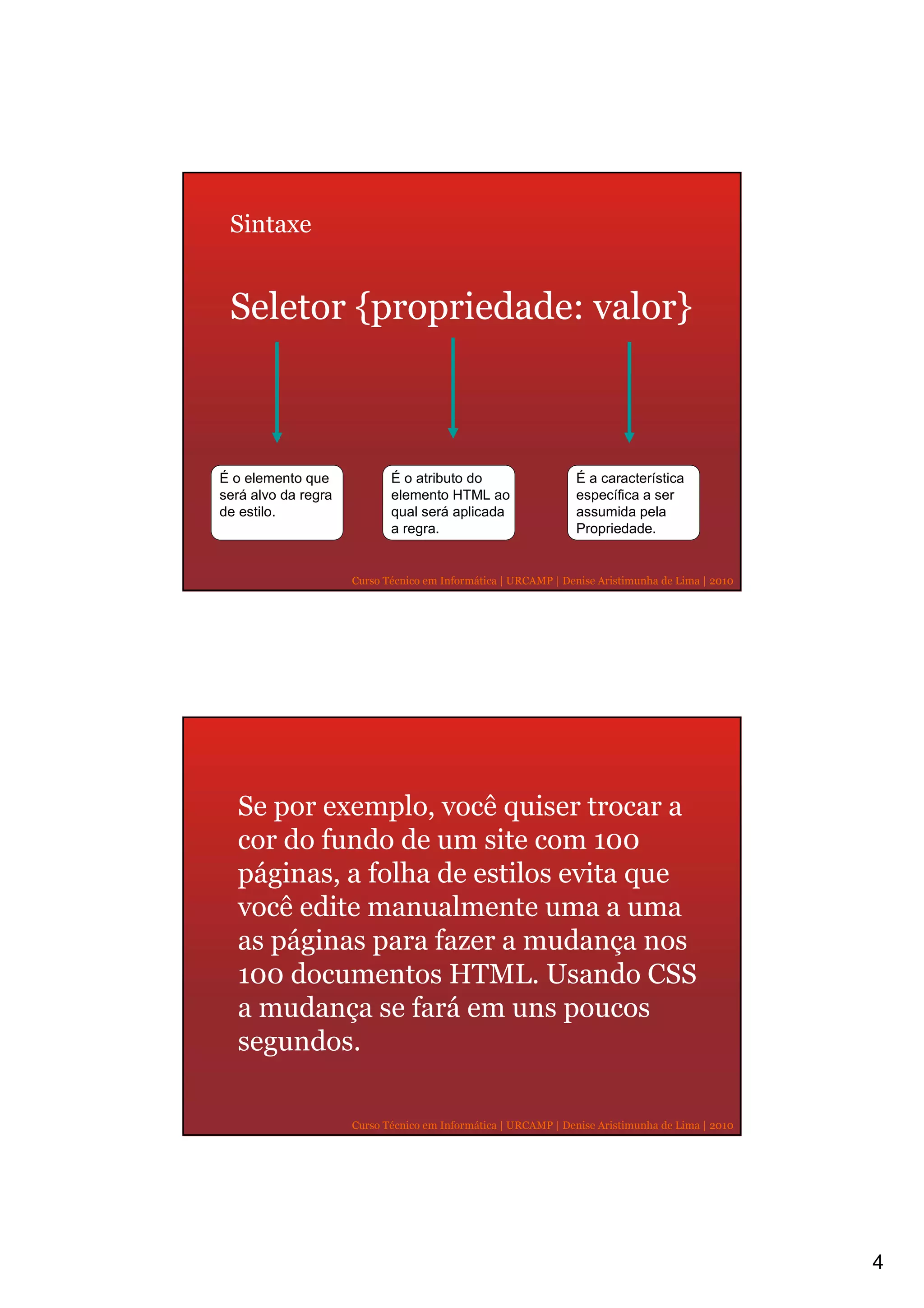 Sintaxe


 Seletor {propriedade: valor}



É o elemento que            É o atributo do                    É a característica
será alvo da regra          elemento HTML ao                   específica a ser
de estilo.                  qual será aplicada                 assumida pela
                            a regra.                           Propriedade.


                     Curso Técnico em Informática | URCAMP | Denise Aristimunha de Lima | 2010




  Se por exemplo, você quiser trocar a
  cor do fundo de um site com 100
  páginas, a folha de estilos evita que
  você edite manualmente uma a uma
  as páginas para fazer a mudança nos
  100 documentos HTML. Usando CSS
  a mudança se fará em uns poucos
  segundos.

                     Curso Técnico em Informática | URCAMP | Denise Aristimunha de Lima | 2010




                                                                                                 4
 