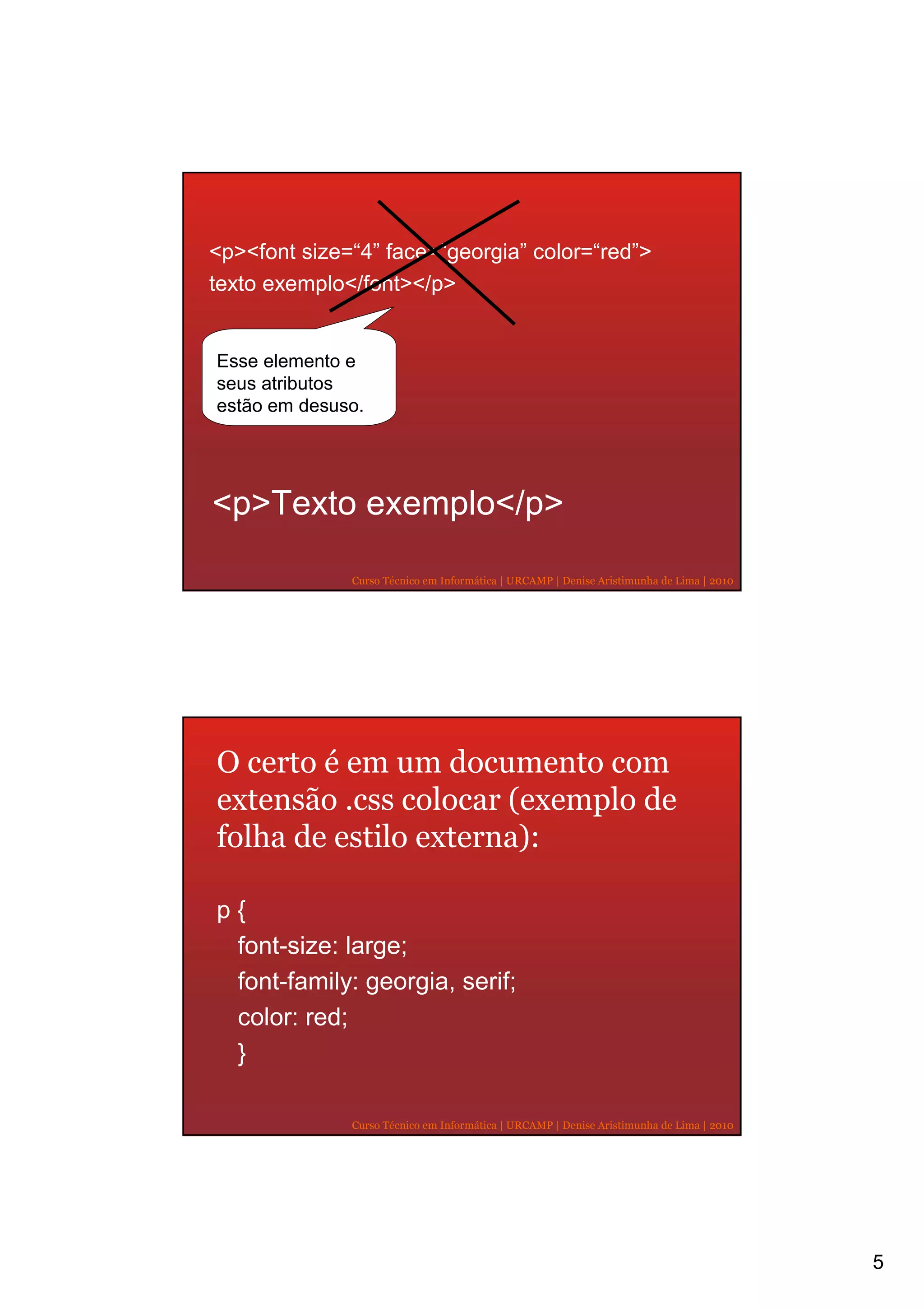 <p><font size=“4” face=“georgia” color=“red”>
texto exemplo</font></p>


Esse elemento e
seus atributos
estão em desuso.




<p>Texto exemplo</p>

              Curso Técnico em Informática | URCAMP | Denise Aristimunha de Lima | 2010




O certo é em um documento com
extensão .css colocar (exemplo de
folha de estilo externa):

p{
 font-size: large;
 font-family: georgia, serif;
 color: red;
 }

              Curso Técnico em Informática | URCAMP | Denise Aristimunha de Lima | 2010




                                                                                          5
 