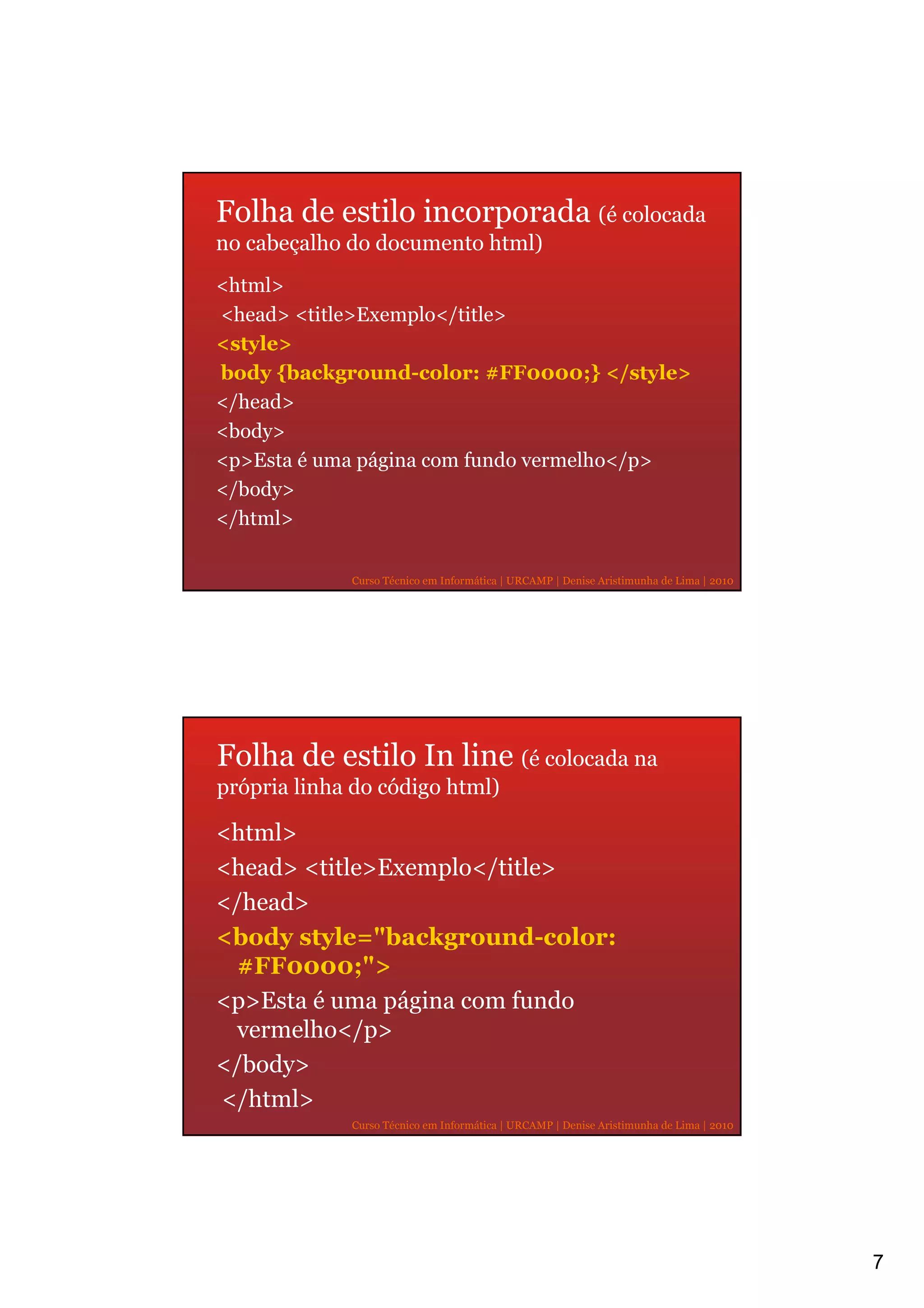 Folha de estilo incorporada (é colocada
no cabeçalho do documento html)
<html>
<head> <title>Exemplo</title>
<style>
body {background-color: #FF0000;} </style>
</head>
<body>
<p>Esta é uma página com fundo vermelho</p>
</body>
</html>

             Curso Técnico em Informática | URCAMP | Denise Aristimunha de Lima | 2010




Folha de estilo In line (é colocada na
própria linha do código html)

<html>
<head> <title>Exemplo</title>
</head>
<body style="background-color:
  #FF0000;">
<p>Esta é uma página com fundo
 vermelho</p>
</body>
</html>
             Curso Técnico em Informática | URCAMP | Denise Aristimunha de Lima | 2010




                                                                                         7
 
