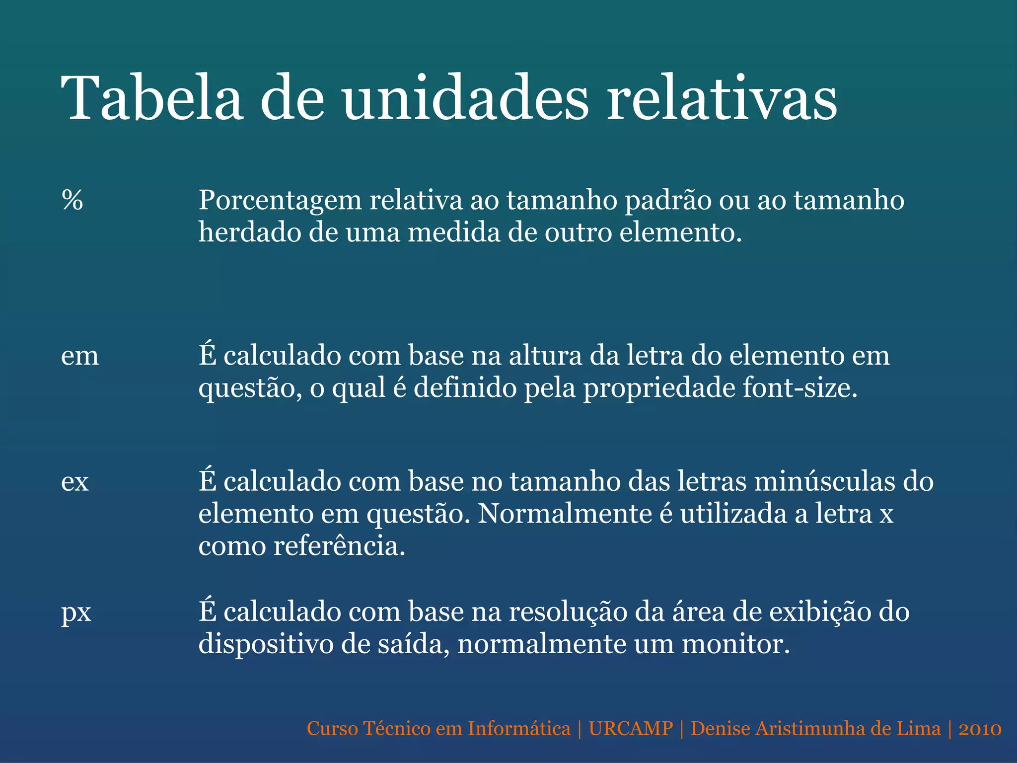 Curso Técnico em Informática | URCAMP | Denise Aristimunha de Lima | 2010
Tabela de unidades relativas
% Porcentagem relativa ao tamanho padrão ou ao tamanho
herdado de uma medida de outro elemento.
em É calculado com base na altura da letra do elemento em
questão, o qual é definido pela propriedade font-size.
ex É calculado com base no tamanho das letras minúsculas do
elemento em questão. Normalmente é utilizada a letra x
como referência.
px É calculado com base na resolução da área de exibição do
dispositivo de saída, normalmente um monitor.
 