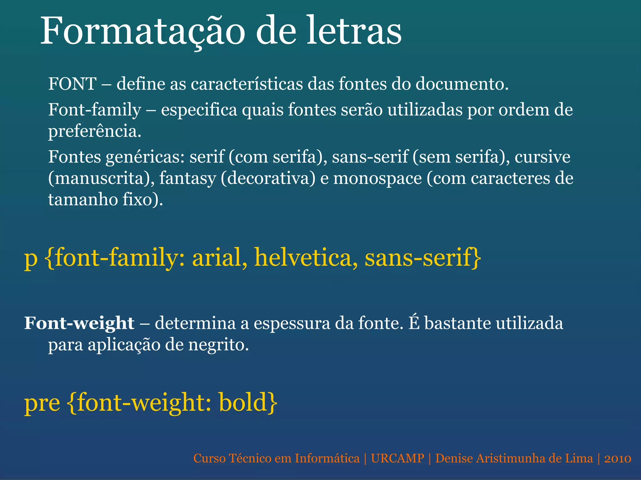 Curso Técnico em Informática | URCAMP | Denise Aristimunha de Lima | 2010
Formatação de letras
FONT – define as características das fontes do documento.
Font-family – especifica quais fontes serão utilizadas por ordem de
preferência.
Fontes genéricas: serif (com serifa), sans-serif (sem serifa), cursive
(manuscrita), fantasy (decorativa) e monospace (com caracteres de
tamanho fixo).
p {font-family: arial, helvetica, sans-serif}
Font-weight – determina a espessura da fonte. É bastante utilizada
para aplicação de negrito.
pre {font-weight: bold}
 