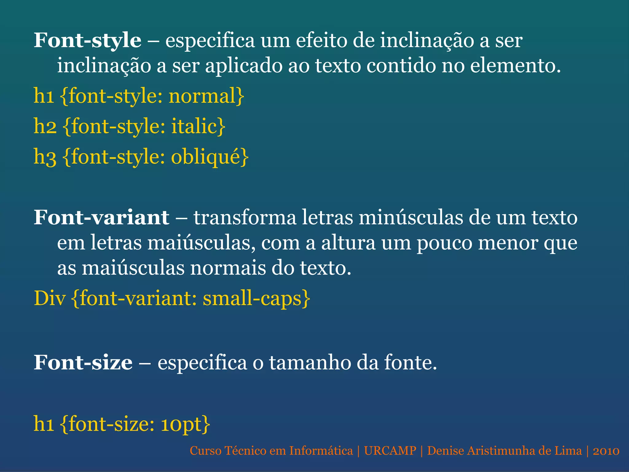 Curso Técnico em Informática | URCAMP | Denise Aristimunha de Lima | 2010
Font-style – especifica um efeito de inclinação a ser
inclinação a ser aplicado ao texto contido no elemento.
h1 {font-style: normal}
h2 {font-style: italic}
h3 {font-style: obliqué}
Font-variant – transforma letras minúsculas de um texto
em letras maiúsculas, com a altura um pouco menor que
as maiúsculas normais do texto.
Div {font-variant: small-caps}
Font-size – especifica o tamanho da fonte.
h1 {font-size: 10pt}
 