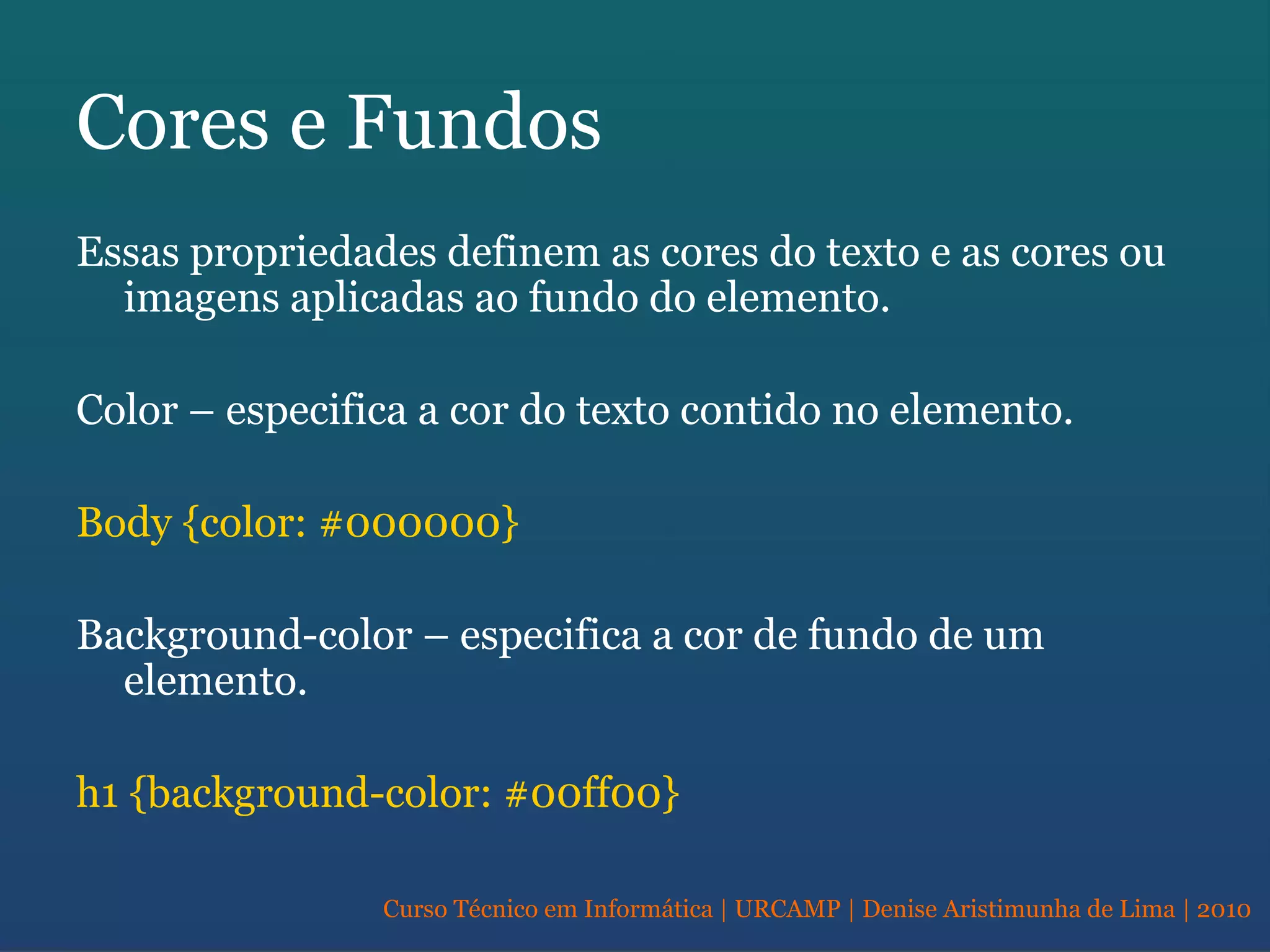 Curso Técnico em Informática | URCAMP | Denise Aristimunha de Lima | 2010
Cores e Fundos
Essas propriedades definem as cores do texto e as cores ou
imagens aplicadas ao fundo do elemento.
Color – especifica a cor do texto contido no elemento.
Body {color: #000000}
Background-color – especifica a cor de fundo de um
elemento.
h1 {background-color: #00ff00}
 