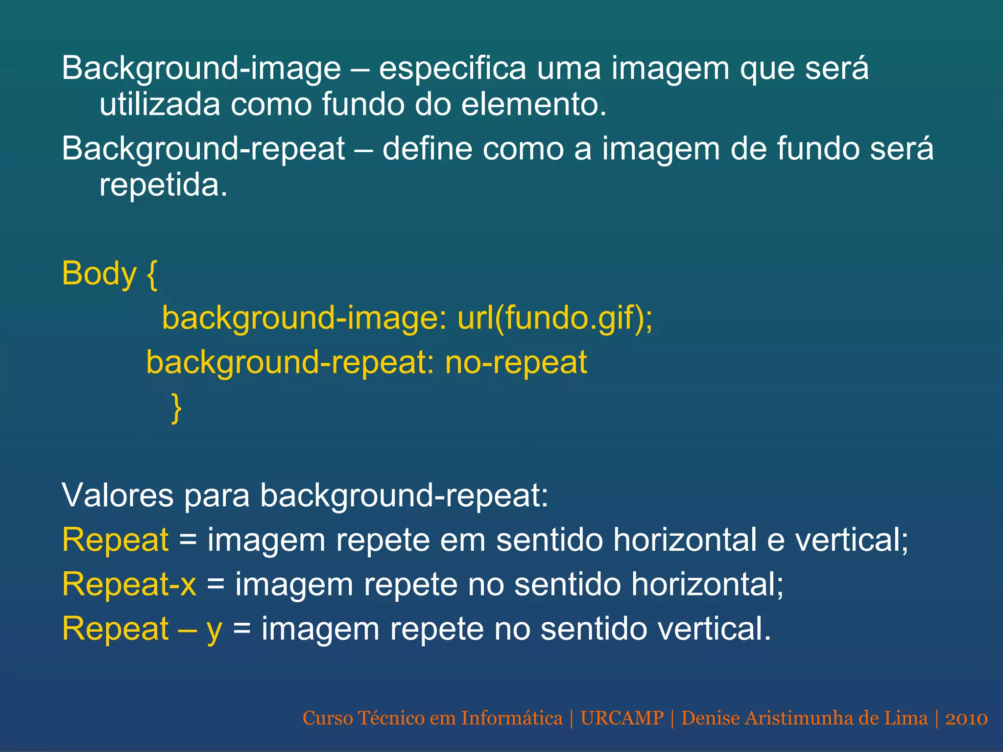 Curso Técnico em Informática | URCAMP | Denise Aristimunha de Lima | 2010
Background-image – especifica uma imagem que será
utilizada como fundo do elemento.
Background-repeat – define como a imagem de fundo será
repetida.
Body {
background-image: url(fundo.gif);
background-repeat: no-repeat
}
Valores para background-repeat:
Repeat = imagem repete em sentido horizontal e vertical;
Repeat-x = imagem repete no sentido horizontal;
Repeat – y = imagem repete no sentido vertical.
 
