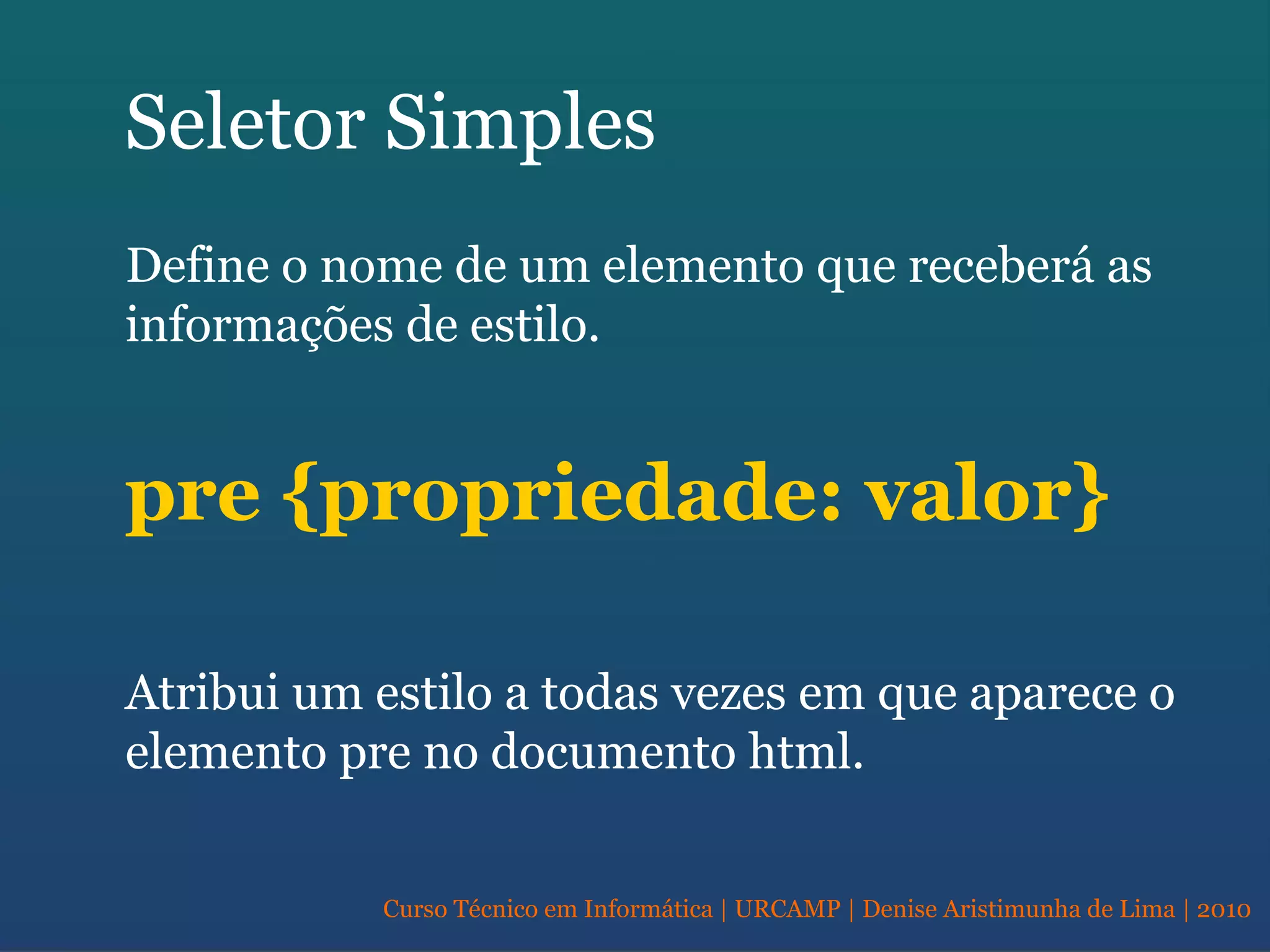 Curso Técnico em Informática | URCAMP | Denise Aristimunha de Lima | 2010
Seletor Simples
Define o nome de um elemento que receberá as
informações de estilo.
pre {propriedade: valor}
Atribui um estilo a todas vezes em que aparece o
elemento pre no documento html.
 