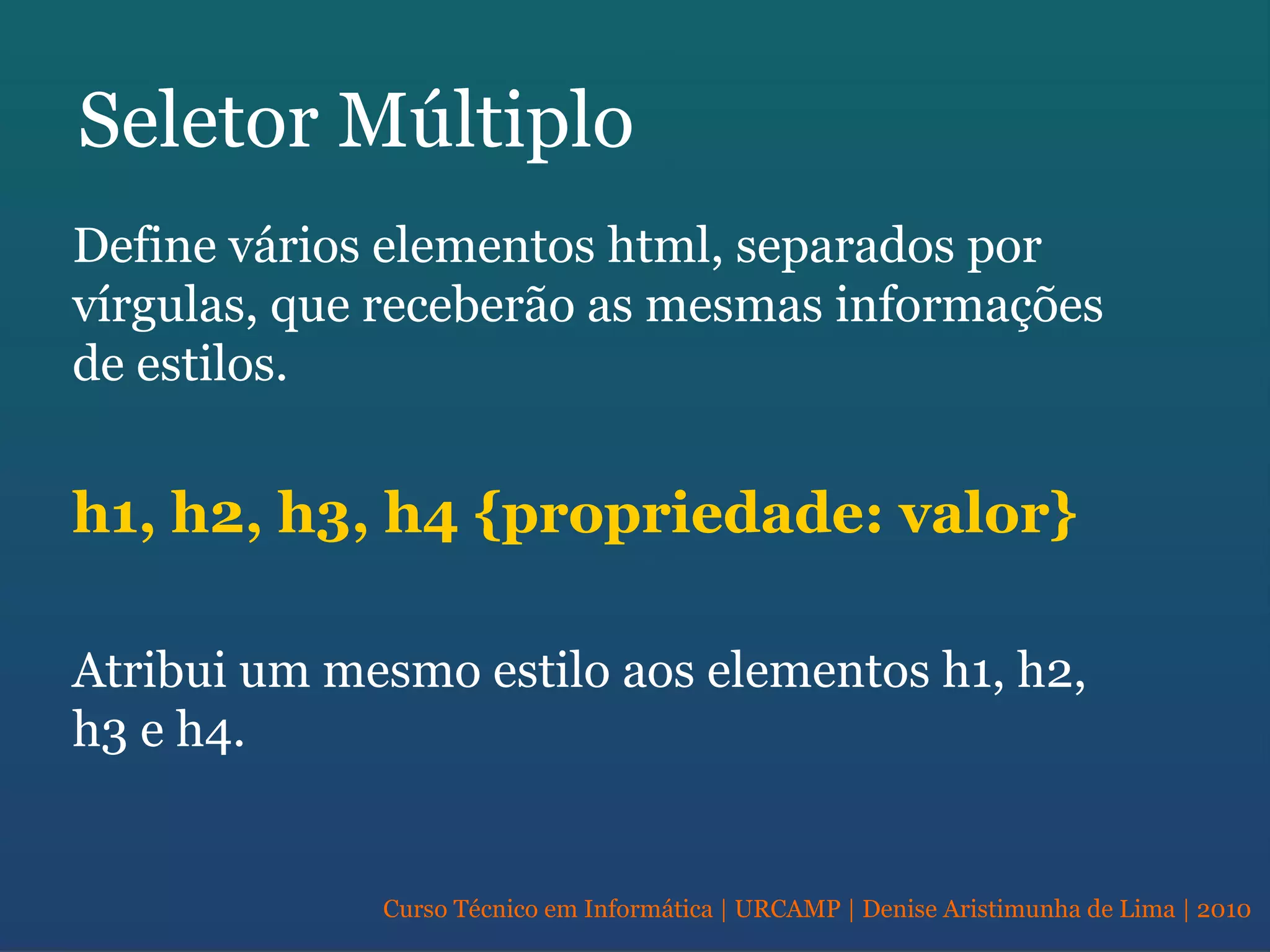 Curso Técnico em Informática | URCAMP | Denise Aristimunha de Lima | 2010
Seletor Múltiplo
Define vários elementos html, separados por
vírgulas, que receberão as mesmas informações
de estilos.
h1, h2, h3, h4 {propriedade: valor}
Atribui um mesmo estilo aos elementos h1, h2,
h3 e h4.
 