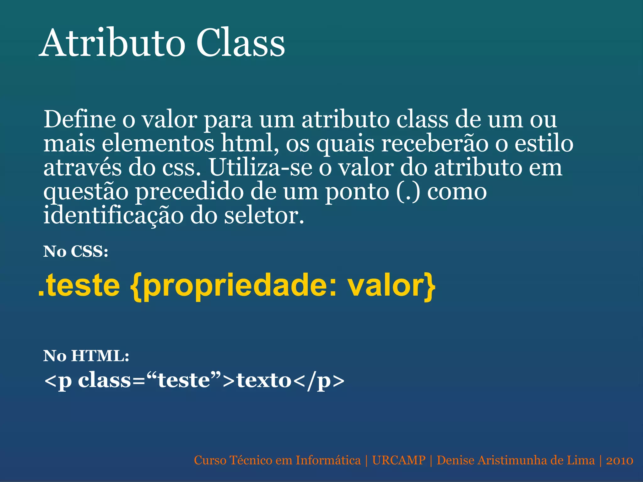 Curso Técnico em Informática | URCAMP | Denise Aristimunha de Lima | 2010
Atributo Class
Define o valor para um atributo class de um ou
mais elementos html, os quais receberão o estilo
através do css. Utiliza-se o valor do atributo em
questão precedido de um ponto (.) como
identificação do seletor.
No CSS:
.teste {propriedade: valor}
No HTML:
<p class=“teste”>texto</p>
 