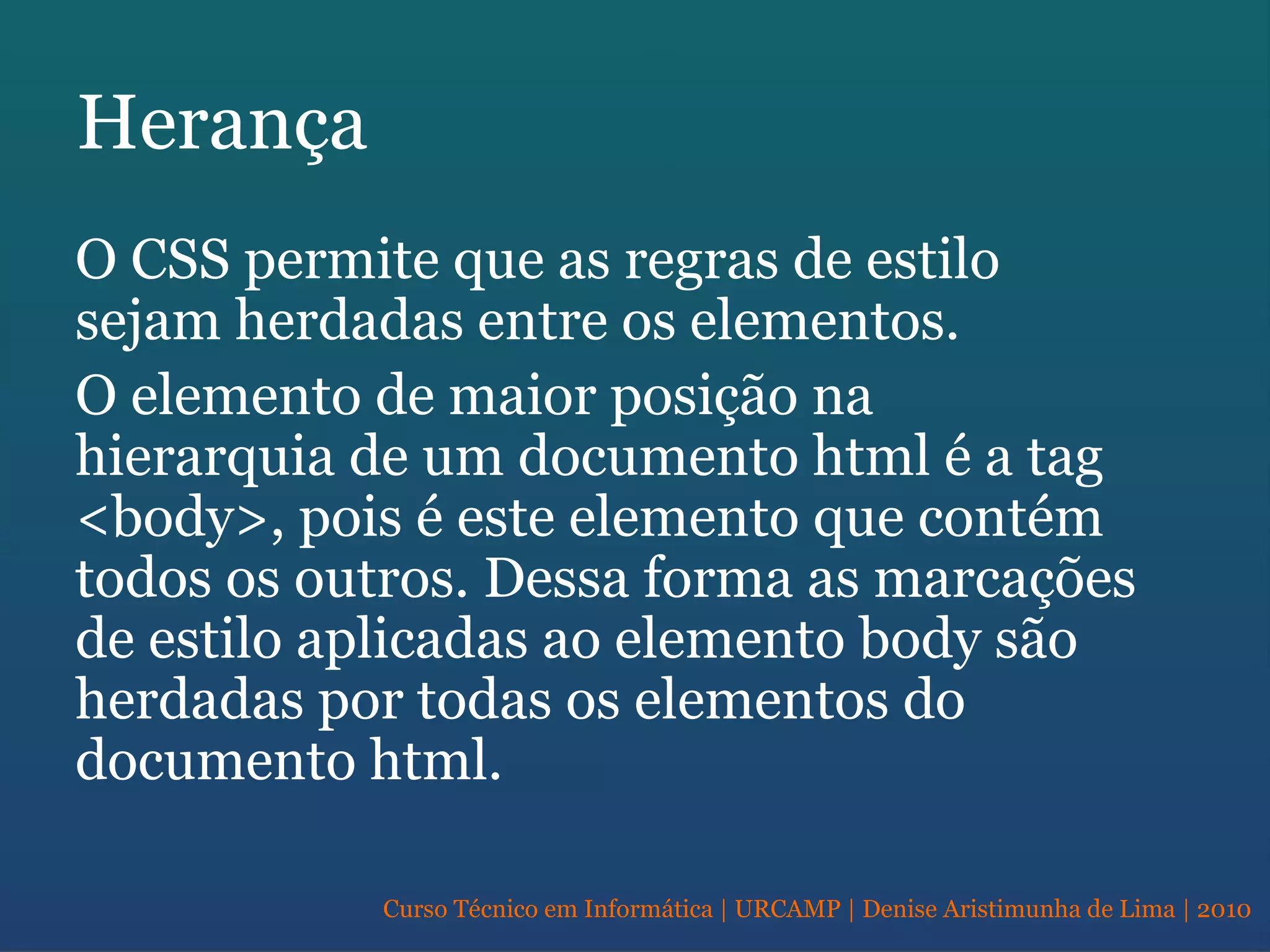Curso Técnico em Informática | URCAMP | Denise Aristimunha de Lima | 2010
Herança
O CSS permite que as regras de estilo
sejam herdadas entre os elementos.
O elemento de maior posição na
hierarquia de um documento html é a tag
<body>, pois é este elemento que contém
todos os outros. Dessa forma as marcações
de estilo aplicadas ao elemento body são
herdadas por todas os elementos do
documento html.
 