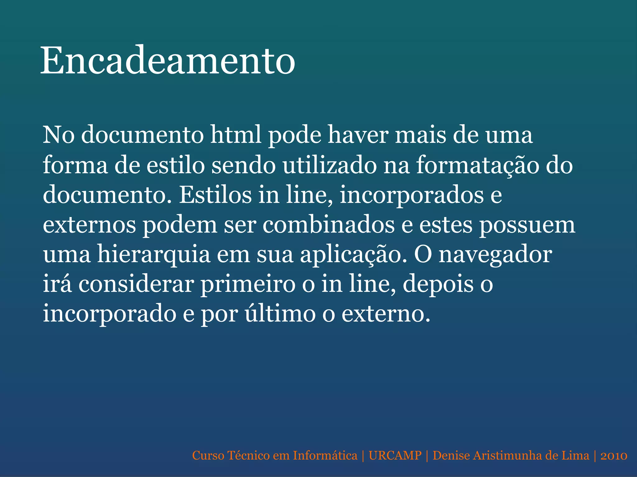 Curso Técnico em Informática | URCAMP | Denise Aristimunha de Lima | 2010
Encadeamento
No documento html pode haver mais de uma
forma de estilo sendo utilizado na formatação do
documento. Estilos in line, incorporados e
externos podem ser combinados e estes possuem
uma hierarquia em sua aplicação. O navegador
irá considerar primeiro o in line, depois o
incorporado e por último o externo.
 