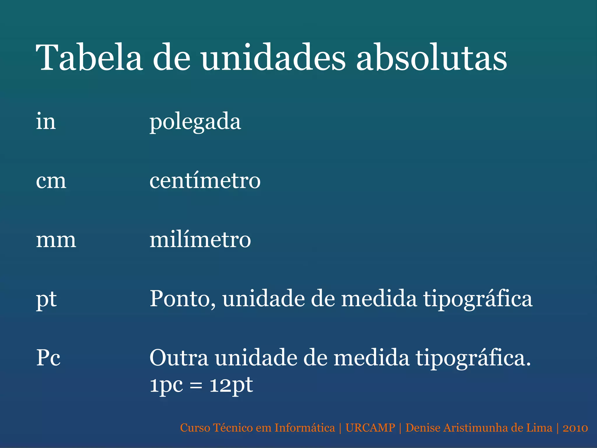 Curso Técnico em Informática | URCAMP | Denise Aristimunha de Lima | 2010
Tabela de unidades absolutas
in polegada
cm centímetro
mm milímetro
pt Ponto, unidade de medida tipográfica
Pc Outra unidade de medida tipográfica.
1pc = 12pt
 