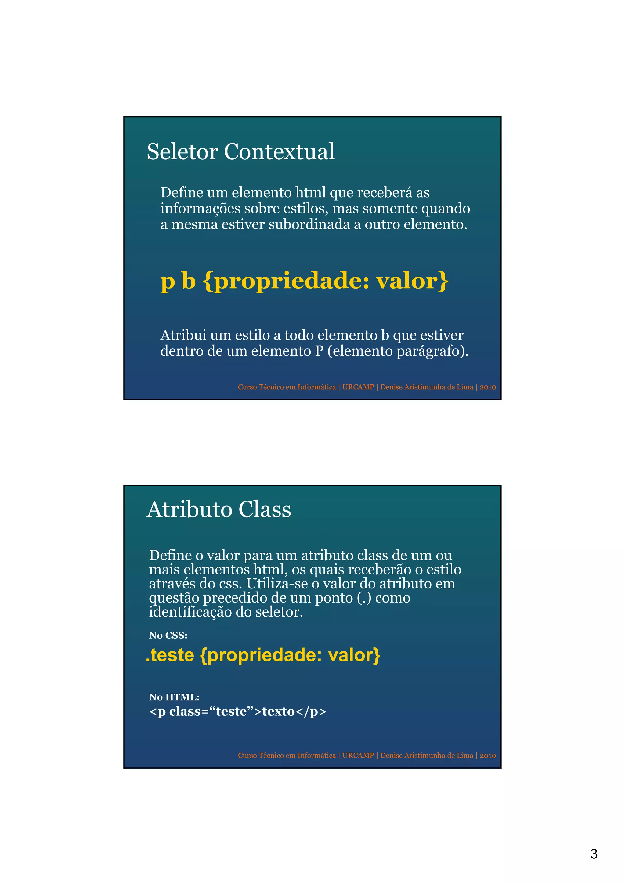3
Curso Técnico em Informática | URCAMP | Denise Aristimunha de Lima | 2010
Seletor Contextual
Define um elemento html que receberá as
informações sobre estilos, mas somente quando
a mesma estiver subordinada a outro elemento.
p b {propriedade: valor}
Atribui um estilo a todo elemento b que estiver
dentro de um elemento P (elemento parágrafo).
Curso Técnico em Informática | URCAMP | Denise Aristimunha de Lima | 2010
Atributo Class
Define o valor para um atributo class de um ou
mais elementos html, os quais receberão o estilo
através do css. Utiliza-se o valor do atributo em
questão precedido de um ponto (.) como
identificação do seletor.
No CSS:
.teste {propriedade: valor}
No HTML:
<p class=“teste”>texto</p>
 