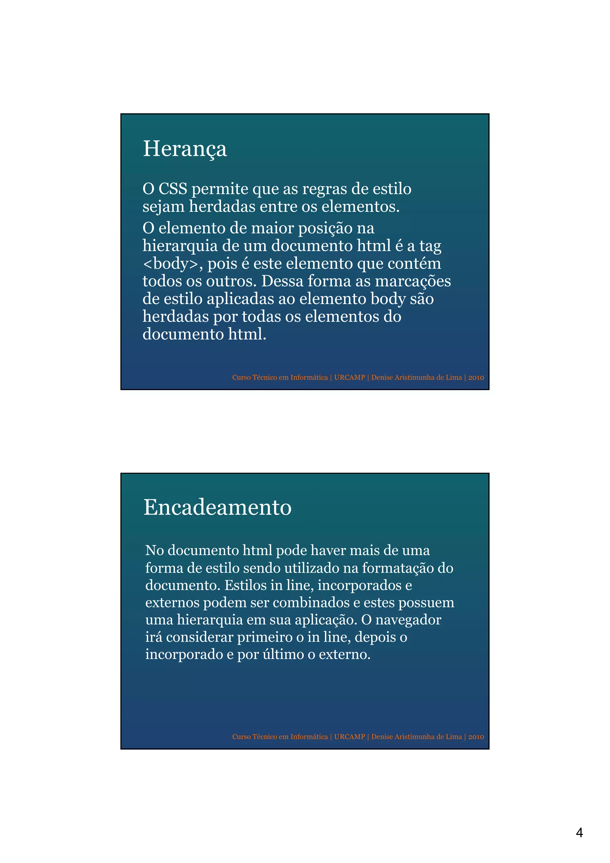 4
Curso Técnico em Informática | URCAMP | Denise Aristimunha de Lima | 2010
Herança
O CSS permite que as regras de estilo
sejam herdadas entre os elementos.
O elemento de maior posição na
hierarquia de um documento html é a tag
<body>, pois é este elemento que contém
todos os outros. Dessa forma as marcações
de estilo aplicadas ao elemento body são
herdadas por todas os elementos do
documento html.
Curso Técnico em Informática | URCAMP | Denise Aristimunha de Lima | 2010
Encadeamento
No documento html pode haver mais de uma
forma de estilo sendo utilizado na formatação do
documento. Estilos in line, incorporados e
externos podem ser combinados e estes possuem
uma hierarquia em sua aplicação. O navegador
irá considerar primeiro o in line, depois o
incorporado e por último o externo.
 