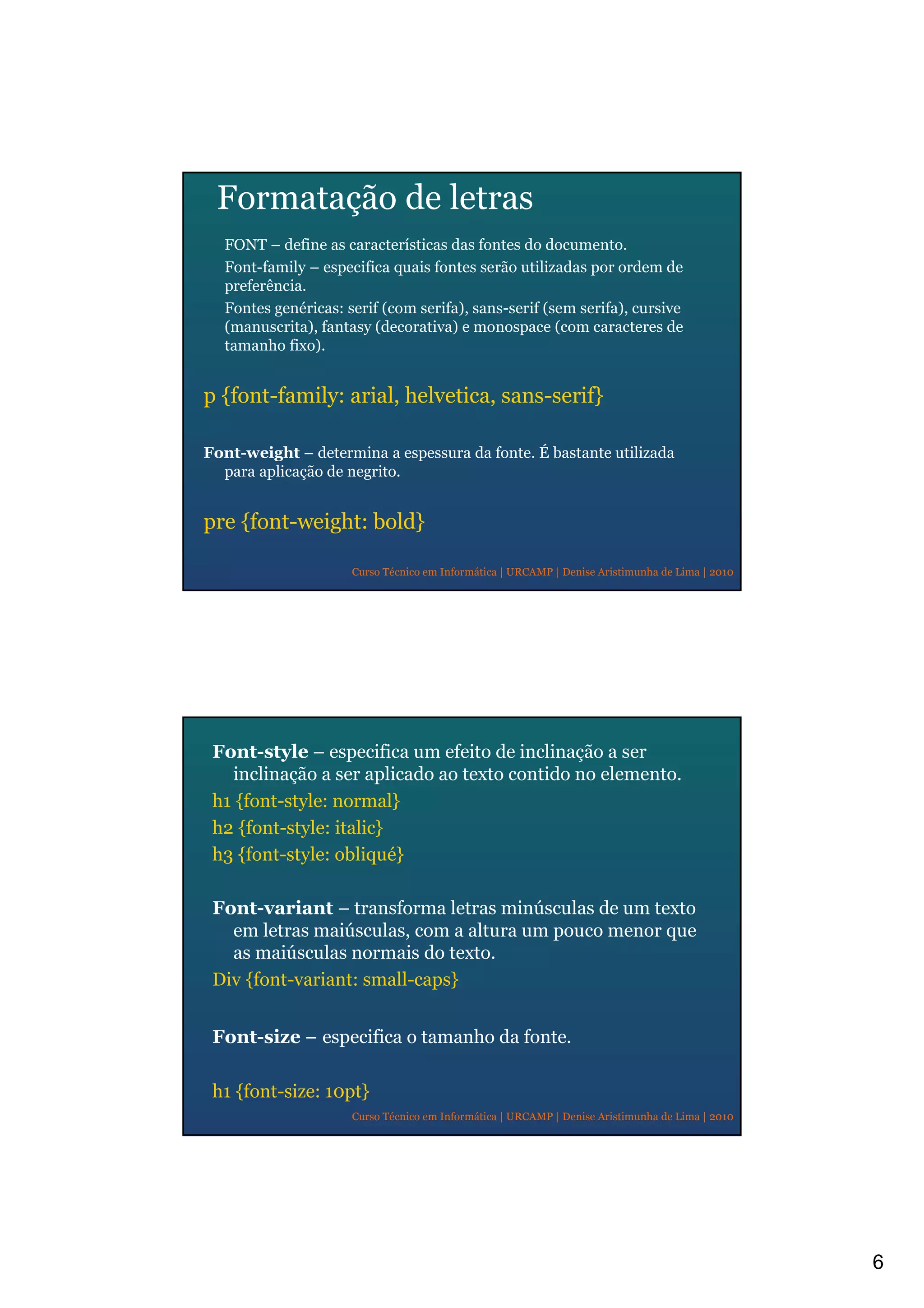6
Curso Técnico em Informática | URCAMP | Denise Aristimunha de Lima | 2010
Formatação de letras
FONT – define as características das fontes do documento.
Font-family – especifica quais fontes serão utilizadas por ordem de
preferência.
Fontes genéricas: serif (com serifa), sans-serif (sem serifa), cursive
(manuscrita), fantasy (decorativa) e monospace (com caracteres de
tamanho fixo).
p {font-family: arial, helvetica, sans-serif}
Font-weight – determina a espessura da fonte. É bastante utilizada
para aplicação de negrito.
pre {font-weight: bold}
Curso Técnico em Informática | URCAMP | Denise Aristimunha de Lima | 2010
Font-style – especifica um efeito de inclinação a ser
inclinação a ser aplicado ao texto contido no elemento.
h1 {font-style: normal}
h2 {font-style: italic}
h3 {font-style: obliqué}
Font-variant – transforma letras minúsculas de um texto
em letras maiúsculas, com a altura um pouco menor que
as maiúsculas normais do texto.
Div {font-variant: small-caps}
Font-size – especifica o tamanho da fonte.
h1 {font-size: 10pt}
 
