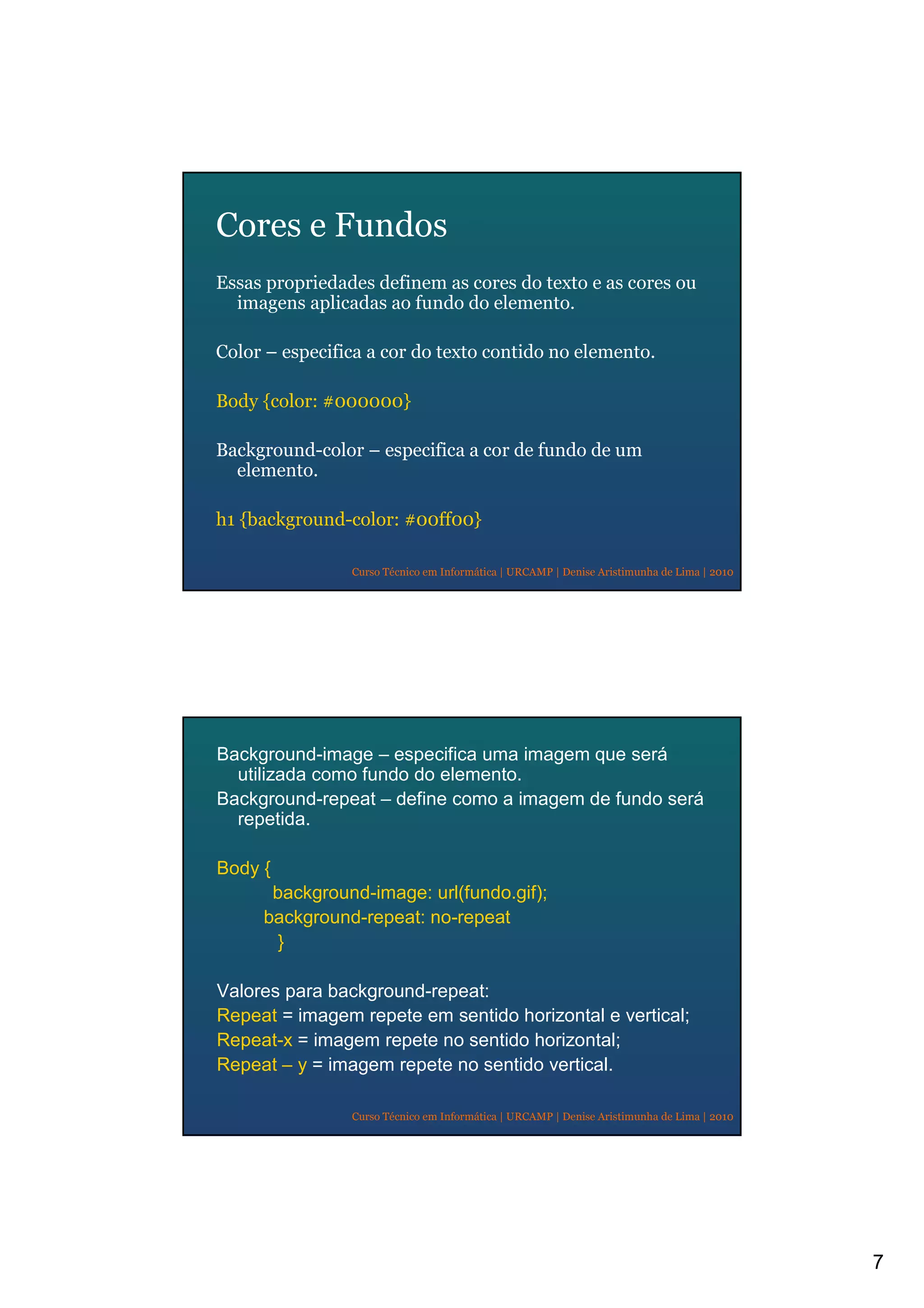 7
Curso Técnico em Informática | URCAMP | Denise Aristimunha de Lima | 2010
Cores e Fundos
Essas propriedades definem as cores do texto e as cores ou
imagens aplicadas ao fundo do elemento.
Color – especifica a cor do texto contido no elemento.
Body {color: #000000}
Background-color – especifica a cor de fundo de um
elemento.
h1 {background-color: #00ff00}
Curso Técnico em Informática | URCAMP | Denise Aristimunha de Lima | 2010
Background-image – especifica uma imagem que será
utilizada como fundo do elemento.
Background-repeat – define como a imagem de fundo será
repetida.
Body {
background-image: url(fundo.gif);
background-repeat: no-repeat
}
Valores para background-repeat:
Repeat = imagem repete em sentido horizontal e vertical;
Repeat-x = imagem repete no sentido horizontal;
Repeat – y = imagem repete no sentido vertical.
 