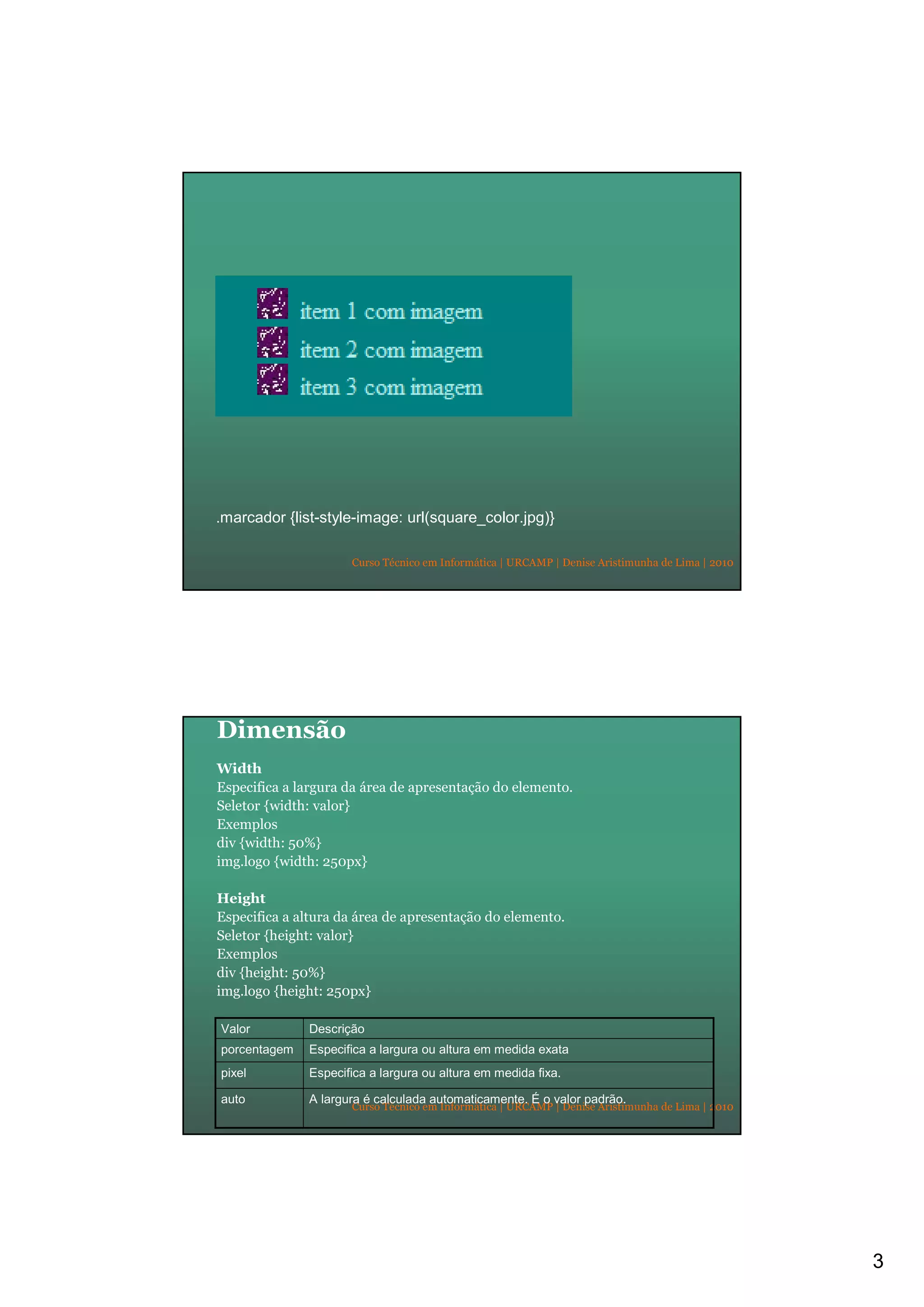 3
Curso Técnico em Informática | URCAMP | Denise Aristimunha de Lima | 2010
.marcador {list-style-image: url(square_color.jpg)}
Curso Técnico em Informática | URCAMP | Denise Aristimunha de Lima | 2010
Dimensão
Width
Especifica a largura da área de apresentação do elemento.
Seletor {width: valor}
Exemplos
div {width: 50%}
img.logo {width: 250px}
Height
Especifica a altura da área de apresentação do elemento.
Seletor {height: valor}
Exemplos
div {height: 50%}
img.logo {height: 250px}
Especifica a largura ou altura em medida fixa.pixel
A largura é calculada automaticamente. É o valor padrão.auto
Especifica a largura ou altura em medida exataporcentagem
DescriçãoValor
 