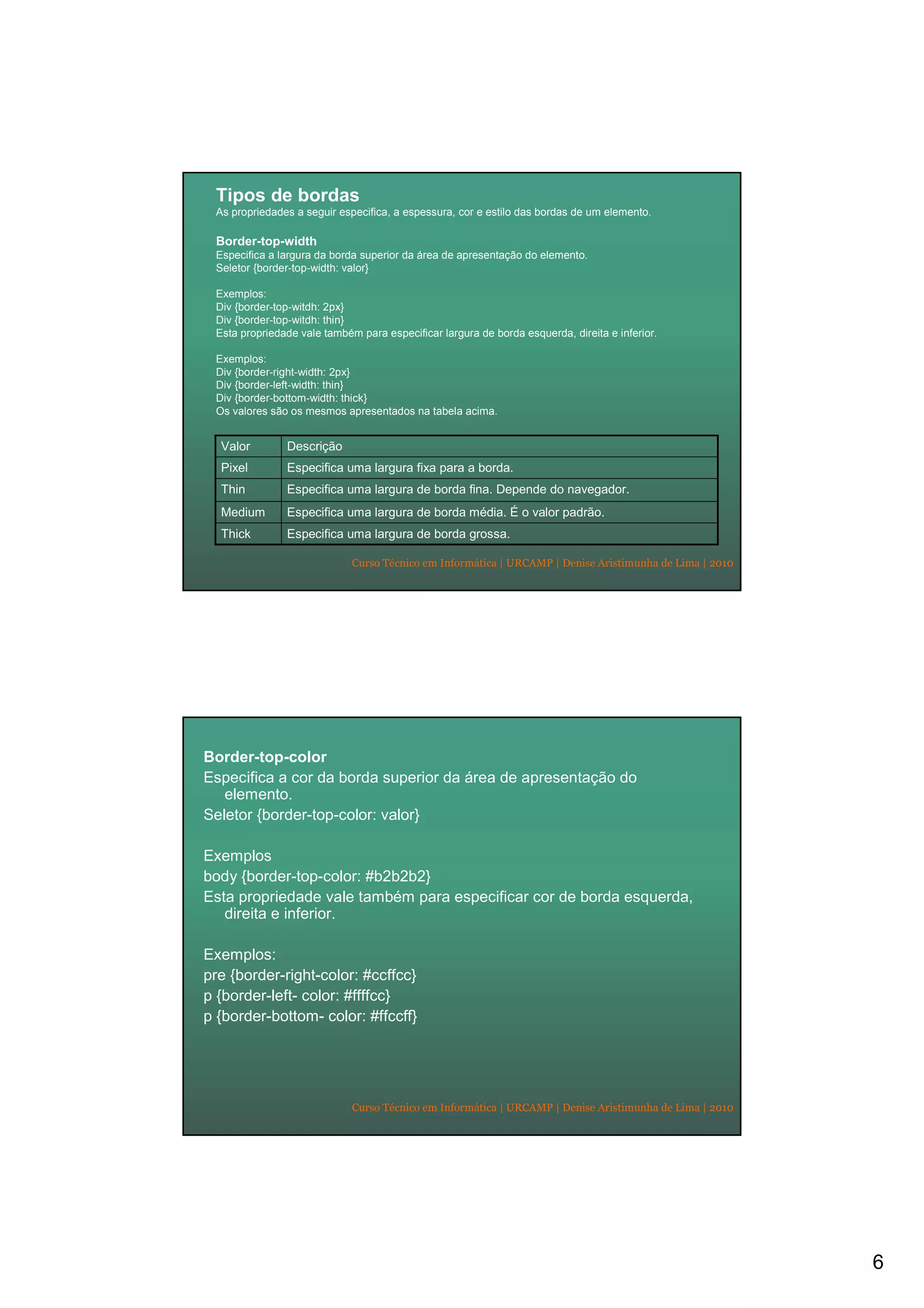 6
Curso Técnico em Informática | URCAMP | Denise Aristimunha de Lima | 2010
Tipos de bordas
As propriedades a seguir especifica, a espessura, cor e estilo das bordas de um elemento.
Border-top-width
Especifica a largura da borda superior da área de apresentação do elemento.
Seletor {border-top-width: valor}
Exemplos:
Div {border-top-witdh: 2px}
Div {border-top-witdh: thin}
Esta propriedade vale também para especificar largura de borda esquerda, direita e inferior.
Exemplos:
Div {border-right-width: 2px}
Div {border-left-width: thin}
Div {border-bottom-width: thick}
Os valores são os mesmos apresentados na tabela acima.
Especifica uma largura de borda grossa.Thick
Especifica uma largura de borda média. É o valor padrão.Medium
Especifica uma largura de borda fina. Depende do navegador.Thin
Especifica uma largura fixa para a borda.Pixel
DescriçãoValor
Curso Técnico em Informática | URCAMP | Denise Aristimunha de Lima | 2010
Border-top-color
Especifica a cor da borda superior da área de apresentação do
elemento.
Seletor {border-top-color: valor}
Exemplos
body {border-top-color: #b2b2b2}
Esta propriedade vale também para especificar cor de borda esquerda,
direita e inferior.
Exemplos:
pre {border-right-color: #ccffcc}
p {border-left- color: #ffffcc}
p {border-bottom- color: #ffccff}
 