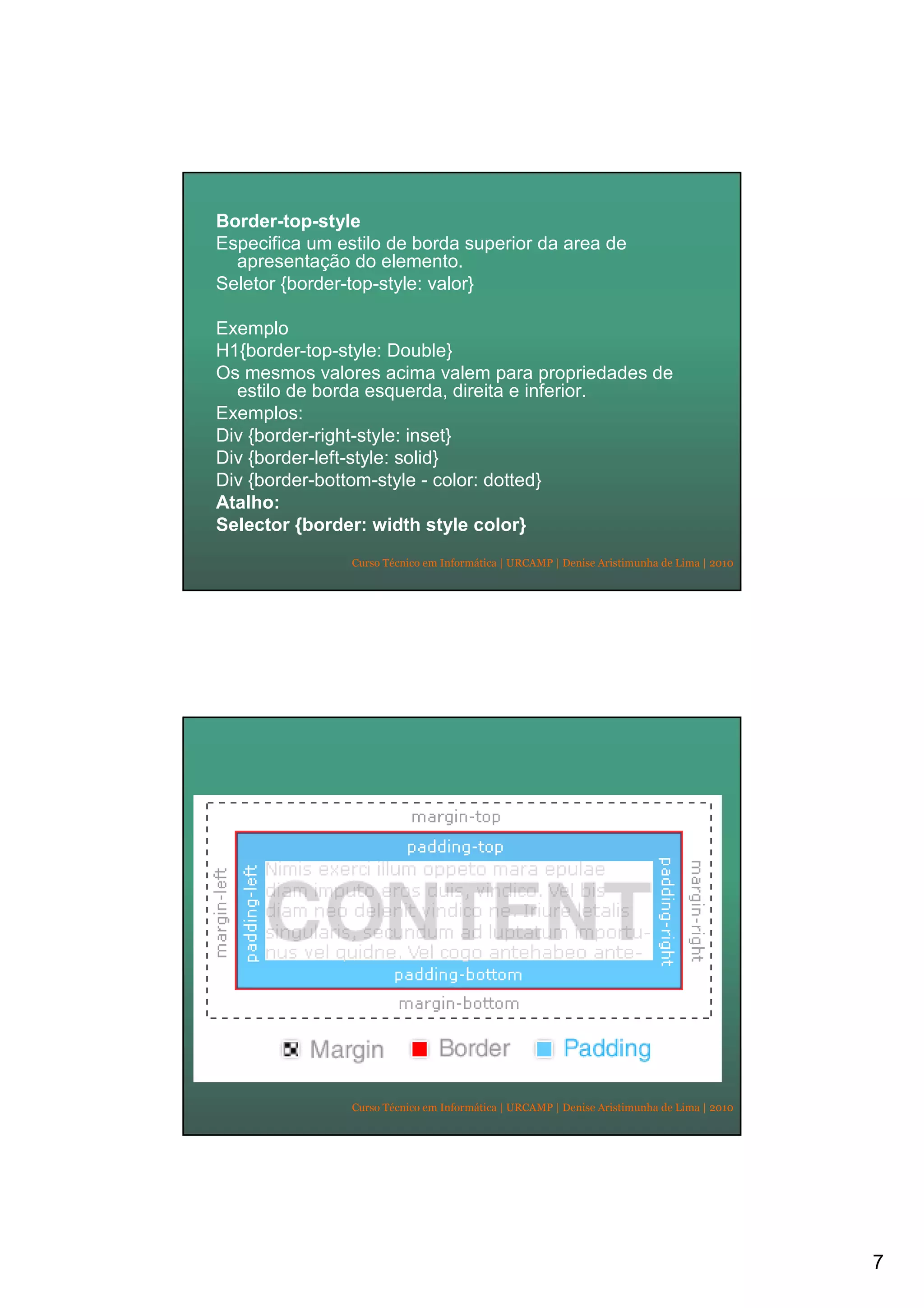 7
Curso Técnico em Informática | URCAMP | Denise Aristimunha de Lima | 2010
Border-top-style
Especifica um estilo de borda superior da area de
apresentação do elemento.
Seletor {border-top-style: valor}
Exemplo
H1{border-top-style: Double}
Os mesmos valores acima valem para propriedades de
estilo de borda esquerda, direita e inferior.
Exemplos:
Div {border-right-style: inset}
Div {border-left-style: solid}
Div {border-bottom-style - color: dotted}
Atalho:
Selector {border: width style color}
Curso Técnico em Informática | URCAMP | Denise Aristimunha de Lima | 2010
 
