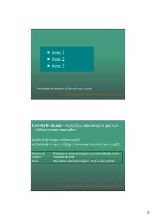 2
Curso Técnico em Informática | URCAMP | Denise Aristimunha de Lima | 2010
Visualização da utilização: ul {list-style-type: square}
Curso Técnico em Informática | URCAMP | Denise Aristimunha de Lima | 2010
List-style-image – especifica uma imagem que será
utilizada como marcador.
ul {list-style-image: url(marca.gif)}
ul {list-style-image: url(http://www.seusite.com.br/marca.gif)}
Não define nenhuma imagem. Terá o valor padrão.None
Endereço e nome da imagem que será utilizada como
marcador da lista.
Arquivo de
imagem
 