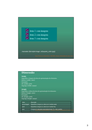 3
Curso Técnico em Informática | URCAMP | Denise Aristimunha de Lima | 2010
.marcador {list-style-image: url(square_color.jpg)}
Curso Técnico em Informática | URCAMP | Denise Aristimunha de Lima | 2010
Dimensão
Width
Especifica a largura da área de apresentação do elemento.
Seletor {width: valor}
Exemplos
div {width: 50%}
img.logo {width: 250px}
Height
Especifica a altura da área de apresentação do elemento.
Seletor {height: valor}
Exemplos
div {height: 50%}
img.logo {height: 250px}
Especifica a largura ou altura em medida fixa.pixel
A largura é calculada automaticamente. É o valor padrão.auto
Especifica a largura ou altura em medida exataporcentagem
DescriçãoValor
 