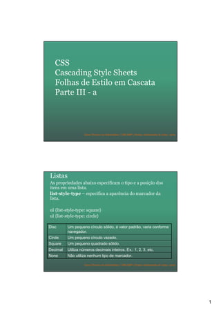 1
Curso Técnico em Informática | URCAMP | Denise Aristimunha de Lima | 2010
CSS
Cascading Style Sheets
Folhas de Estilo em Cascata
Parte III - a
Curso Técnico em Informática | URCAMP | Denise Aristimunha de Lima | 2010
Listas
As propriedades abaixo especificam o tipo e a posição dos
itens em uma lista.
list-style-type – especifica a aparência do marcador da
lista.
ul {list-style-type: square}
ul {list-style-type: circle}
Não utiliza nenhum tipo de marcador.None
Utiliza números decimais inteiros. Ex.: 1, 2, 3, etc.Decimal
Um pequeno quadrado sólido.Square
Um pequeno círculo vazado.Circle
Um pequeno círculo sólido, é valor padrão, varia conforme
navegador.
Disc
 