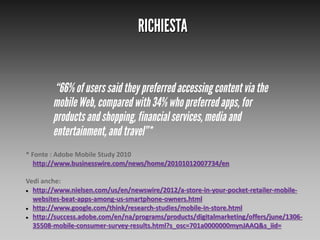 * Fonte : Adobe Mobile Study 2010
http://www.businesswire.com/news/home/20101012007734/en
Vedi anche:
 http://www.nielsen.com/us/en/newswire/2012/a-store-in-your-pocket-retailer-mobilewebsites-beat-apps-among-us-smartphone-owners.html
 http://www.google.com/think/research-studies/mobile-in-store.html
 http://success.adobe.com/en/na/programs/products/digitalmarketing/offers/june/130635508-mobile-consumer-survey-results.html?s_osc=701a0000000mynJAAQ&s_iid=

 