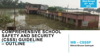 WEST BENGAL
COMPREHENSIVE SCHOOL
SAFETY AND SECURITY
(CSSS) GUIDELINE
– OUTLINE
West Bengal
30th April
2018
WB – CSSSP
Bibhuti Bhusan Gadnayak
Presented at UNICEF, Kolkota, West Bengal, India on 30th April 2018
 