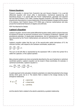 Poisson Equations:
Poisson’s equation is derived from Coulomb’s law and Gauss’s theorem. It is a par-tial
differential equation with broad utility in electrostatics, mechanical engineer-ing, and
theoretical physics. It is named after the French mathematician, geometer and physicist
Sim´eon-Denis Poisson (1781-1840). Charles Augustin Coulomb (1736-1806) was a French
physicist who discovered an inverse relationship on the force between charges and the square
of its distance. Karl Friedrich Gauss (1777-1855) was a German mathematician who also
proved the fundamental theorems of algebra and arithmetic
PDF File Attached for Details:
Laplace’s Equation:
Laplace’s equation, second-order partial differential equation widely useful in physics because
its solutions R (known as harmonic functions) occur in problems of electrical, magnetic, and
gravitational potentials, of steady-state temperatures, and of hydrodynamics. The equation
was discovered by the French mathematician and astronomer Pierre-Simon Laplace (1749–
1827).
Laplace’s equation states that the sum of the second-order partial derivatives of R, the
unknown function, with respect to the Cartesian coordinates, equals zero.
The sum on the left often is represented by the expression ∇2R, in which the symbol ∇2 is
called the Laplacian, or the Laplace operator.
Many physical systems are more conveniently described by the use of spherical or cylindrical
coordinate systems. Laplace’s equation can be recast in these coordinates; for example, in
cylindrical coordinates, Laplace’s equation is
:
A useful approach to the calculation of electric potentials is to relate that potential to the charge
density which gives rise to it. The electric field is related to the charge density by the
divergence relationship
and the electric field is related to the electric potential by a gradient relationship
 