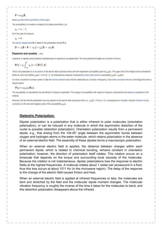 Dielectric Polarization:
Dipolar polarization is a polarization that is either inherent to polar molecules (orientation
polarization), or can be induced in any molecule in which the asymmetric distortion of the
nuclei is possible (distortion polarization). Orientation polarization results from a permanent
dipole, e.g., that arising from the 104.45° angle between the asymmetric bonds between
oxygen and hydrogen atoms in the water molecule, which retains polarization in the absence
of an external electric field. The assembly of these dipoles forms a macroscopic polarization.
When an external electric field is applied, the distance between charges within each
permanent dipole, which is related to chemical bonding, remains constant in orientation
polarization; however, the direction of polarization itself rotates. This rotation occurs on a
timescale that depends on the torque and surrounding local viscosity of the molecules.
Because the rotation is not instantaneous, dipolar polarizations lose the response to electric
fields at the highest frequencies. A molecule rotates about 1 radian per picosecond in a fluid,
thus this loss occurs at about 1011 Hz (in the microwave region). The delay of the response
to the change of the electric field causes friction and heat.
When an external electric field is applied at infrared frequencies or less, the molecules are
bent and stretched by the field and the molecular dipole moment changes. The molecular
vibration frequency is roughly the inverse of the time it takes for the molecules to bend, and
this distortion polarization disappears above the infrared.
 