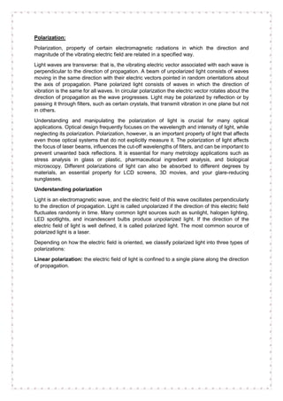 Polarization:
Polarization, property of certain electromagnetic radiations in which the direction and
magnitude of the vibrating electric field are related in a specified way.
Light waves are transverse: that is, the vibrating electric vector associated with each wave is
perpendicular to the direction of propagation. A beam of unpolarized light consists of waves
moving in the same direction with their electric vectors pointed in random orientations about
the axis of propagation. Plane polarized light consists of waves in which the direction of
vibration is the same for all waves. In circular polarization the electric vector rotates about the
direction of propagation as the wave progresses. Light may be polarized by reflection or by
passing it through filters, such as certain crystals, that transmit vibration in one plane but not
in others.
Understanding and manipulating the polarization of light is crucial for many optical
applications. Optical design frequently focuses on the wavelength and intensity of light, while
neglecting its polarization. Polarization, however, is an important property of light that affects
even those optical systems that do not explicitly measure it. The polarization of light affects
the focus of laser beams, influences the cut-off wavelengths of filters, and can be important to
prevent unwanted back reflections. It is essential for many metrology applications such as
stress analysis in glass or plastic, pharmaceutical ingredient analysis, and biological
microscopy. Different polarizations of light can also be absorbed to different degrees by
materials, an essential property for LCD screens, 3D movies, and your glare-reducing
sunglasses.
Understanding polarization
Light is an electromagnetic wave, and the electric field of this wave oscillates perpendicularly
to the direction of propagation. Light is called unpolarized if the direction of this electric field
fluctuates randomly in time. Many common light sources such as sunlight, halogen lighting,
LED spotlights, and incandescent bulbs produce unpolarized light. If the direction of the
electric field of light is well defined, it is called polarized light. The most common source of
polarized light is a laser.
Depending on how the electric field is oriented, we classify polarized light into three types of
polarizations:
Linear polarization: the electric field of light is confined to a single plane along the direction
of propagation.
 