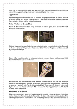 state into a new polarization state, and are most often used to rotate linear polarization, to
convert linearly polarized light to circularly polarized light or vice versa.
Applications
Implementing polarization control can be useful in imaging applications. By placing a linear
polarizer over the light source, the lens, or both, it is possible to eliminate glare and hot spots
from reflective objects or bring out surface defects.
Using Polarizers to Reduce Glare
Figure 5: To learn more about using polarizers to reduce glare, read Successful Light
Polarization Techniques.
Material stress can be quantified in transparent objects using the photoelastic effect. Stressed
material becomes birefringent, and the stress and its related birefringence can be measured
by using polarized light.
Figure 6: For more information on using polarization to measure stress, read Successful Light
Polarization Techniques or Contact Us.
Polarization is also very important in the chemical, pharmaceutical, and food and beverage
industries. Many important chemical compounds, such as active pharmaceutical ingredients
or sugar, are “optically active” and rotate polarized light. The amount of rotation is determined
by the nature and the concentration of the compound, allowing polarimetry to detect and
quantify these compounds.
Polarization by Scattering
Polarization also occurs when light is scattered while traveling through a medium. When light
strikes the atoms of a material, it will often set the electrons of those atoms into vibration. The
vibrating electrons then produce their own electromagnetic wave that is radiated outward in
 